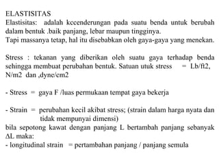 ELASTISITAS
Elastisitas: adalah kccenderungan pada suatu benda untuk berubah
dalam bentuk .baik panjang, lebar maupun tingginya.
Tapi massanya tetap, hal itu disebabkan oleh gaya-gaya yang menekan.
Stress : tekanan yang diberikan oleh suatu gaya terhadap benda
sehingga membuat perubahan bentuk. Satuan utuk stress = Lb/ft2,
N/m2 dan ,dyne/cm2
- Stress = gaya F /luas permukaan tempat gaya bekerja
- Strain = perubahan kecil akibat stress; (strain dalam harga nyata dan
tidak mempunyai dimensi)
bila sepotong kawat dengan panjang L bertambah panjang sebanyak
∆L maka:
- longitudinal strain = pertambahan panjang / panjang semula
 