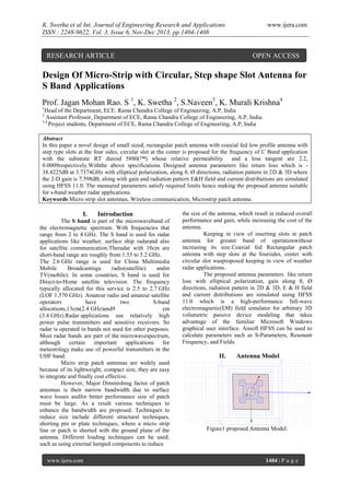 K. Swetha et al Int. Journal of Engineering Research and Applications
ISSN : 2248-9622, Vol. 3, Issue 6, Nov-Dec 2013, pp.1404-1408

RESEARCH ARTICLE

www.ijera.com

OPEN ACCESS

Design Of Micro-Strip with Circular, Step shape Slot Antenna for
S Band Applications
Prof. Jagan Mohan Rao. S 1, K. Swetha 2, S.Naveen3, K. Murali Krishna4
1

Head of the Department, ECE. Rama Chandra College of Engineering, A.P, India
Assistant Professor, Department of ECE, Rama Chandra College of Engineering, A.P, India.
3,4
Project students, Department of ECE, Rama Chandra College of Engineering, A.P, India
2

Abstract
In this paper a novel design of small sized, rectangular patch antenna with coaxial fed low profile antenna with
step type slots at the four sides, circular slot at the center is proposed for the frequency of C Band application
with the substrate RT duroid 5880(™) whose relative permeability
and a loss tangent are 2.2,
0.0009respectively.Withthe above specifications Designed antenna parameters like return loss which is 38.4225dB at 3.7374GHz with elliptical polarization, along θ, Ø directions, radiation pattern in 2D & 3D where
the 2-D gain is 7.598dB, along with gain and radiation pattern E&H field and current distributions are simulated
using HFSS 11.0. The measured parameters satisfy required limits hence making the proposed antenna suitable
for s-band weather radar applications.
Keywords Micro strip slot antennas, Wireless communication, Microstrip patch antenna.

I.

Introduction

The S band is part of the microwaveband of
the electromagnetic spectrum. With frequencies that
range from 2 to 4 GHz. The S band is used for radar
applications like weather, surface ship radarand also
for satellite communication.Theradar with 10cm are
short-band range are roughly from 1.55 to 5.2 GHz.
The 2.6 GHz range is used for China Multimedia
Mobile
Broadcastinga
radio(satellite)
andm
TV(mobile). In some countries, S band is used for
Direct-to-Home satellite television. The frequency
typically allocated for this service is 2.5 to 2.7 GHz
(LOF 1.570 GHz). Amateur radio and amateur satellite
operators
have
two
S-band
allocations,13cm(2.4 GHz)and9
cm
(3.4 GHz).Radar applications use relatively high
power pulse transmitters and sensitive receivers. So
radar is operated in bands not used for other purposes.
Most radar bands are part of the microwavespectrum,
although certain important
applications
for
meteorology make use of powerful transmitters in the
UHF band.
Micro strip patch antennas are widely used
because of its lightweight, compact size, they are easy
to integrate and finally cost effective.
However, Major Diminishing factor of patch
antennas is their narrow bandwidth due to surface
wave losses andfor better performance size of patch
must be large. As a result various techniques to
enhance the bandwidth are proposed. Techniques to
reduce size include different structural techniques,
shorting pin or plate techniques, where a micro strip
line or patch is shorted with the ground plane of the
antenna. Different loading techniques can be used;
such as using external lumped components to reduce
www.ijera.com

the size of the antenna, which result in reduced overall
performance and gain, while increasing the cost of the
antenna.
Keeping in view of inserting slots in patch
antenna for greater band of operationwithout
increasing its size.Coaxial fed Rectangular patch
antenna with step slots at the foursides, center with
circular slot wasproposed keeping in view of weather
radar applications.
The proposed antenna parameters like return
loss with elliptical polarization, gain along θ, Ø
directions, radiation pattern in 2D & 3D, E & H field
and current distributions are simulated using HFSS
11.0 which is a high-performance full-wave
electromagnetic(EM) field simulator for arbitrary 3D
volumetric passive device modeling that takes
advantage of the familiar Microsoft Windows
graphical user interface. Ansoft HFSS can be used to
calculate parameters such as S-Parameters, Resonant
Frequency, and Fields.

II.

Antenna Model

Figure1 proposed Antenna Model.

1404 | P a g e

 