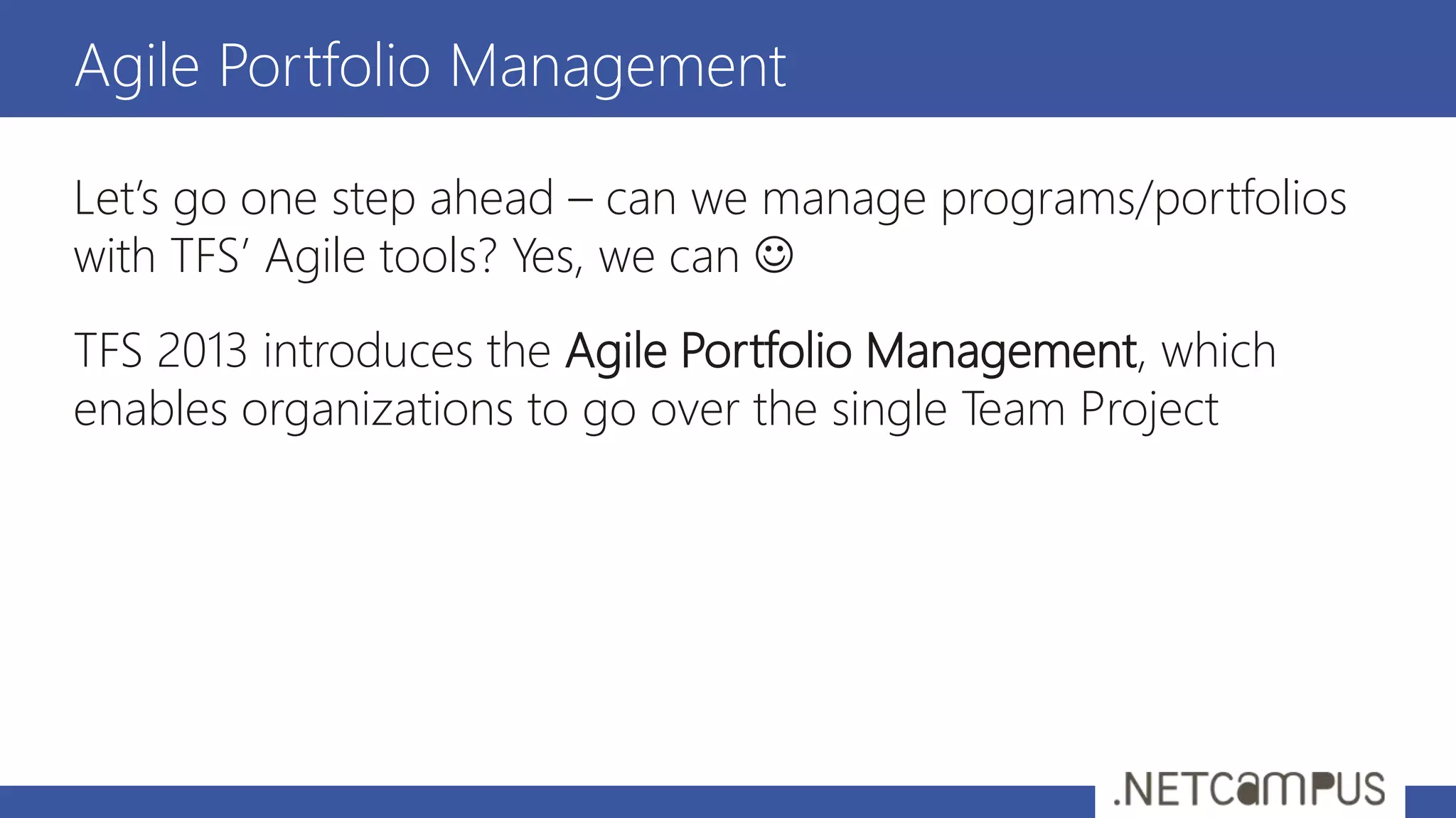 Let’s go one step ahead – can we manage programs/portfolios
with TFS’ Agile tools? Yes, we can 
TFS 2013 introduces the Agile Portfolio Management, which
enables organizations to go over the single Team Project
Agile Portfolio Management
 