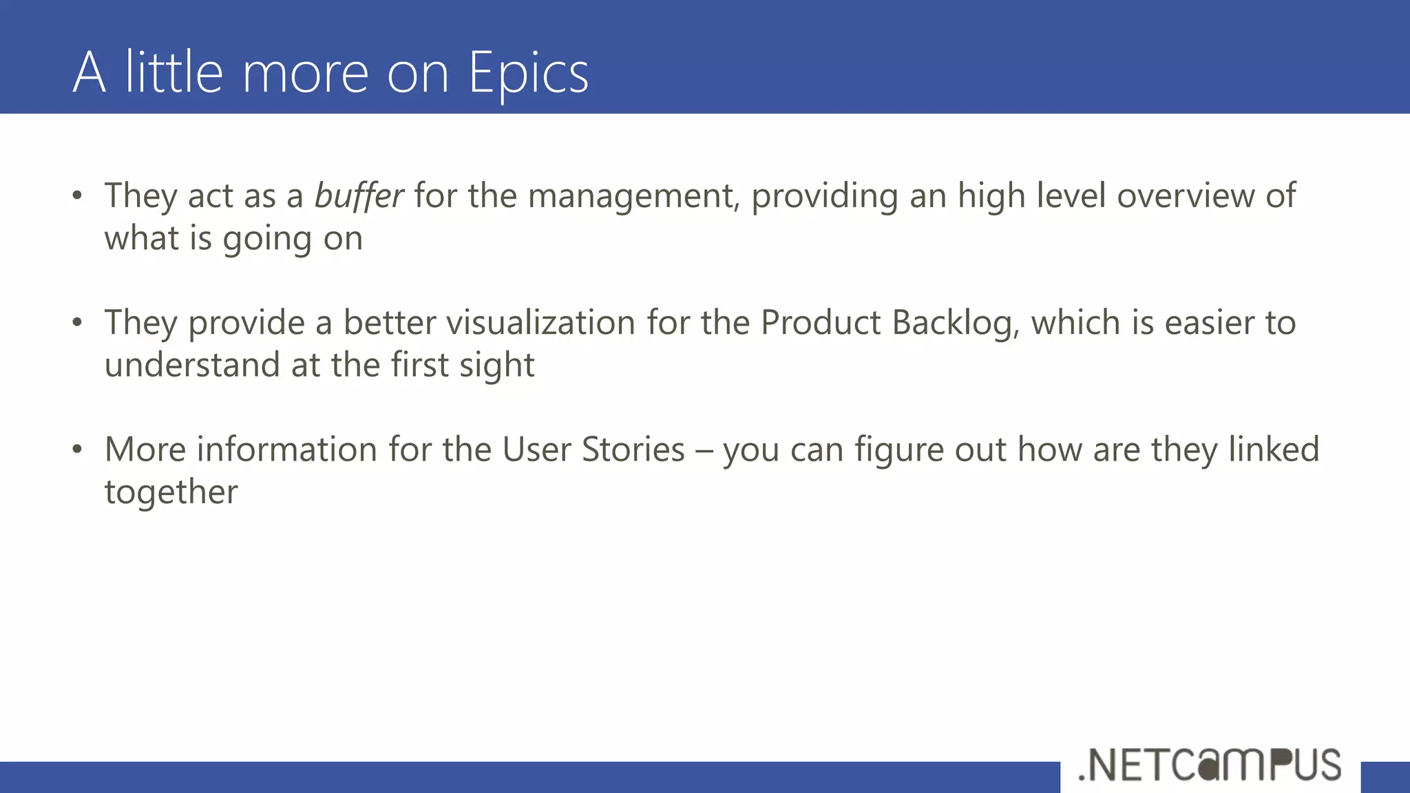 A little more on Epics
• They act as a buffer for the management, providing an high level overview of
what is going on
• They provide a better visualization for the Product Backlog, which is easier to
understand at the first sight
• More information for the User Stories – you can figure out how are they linked
together
 