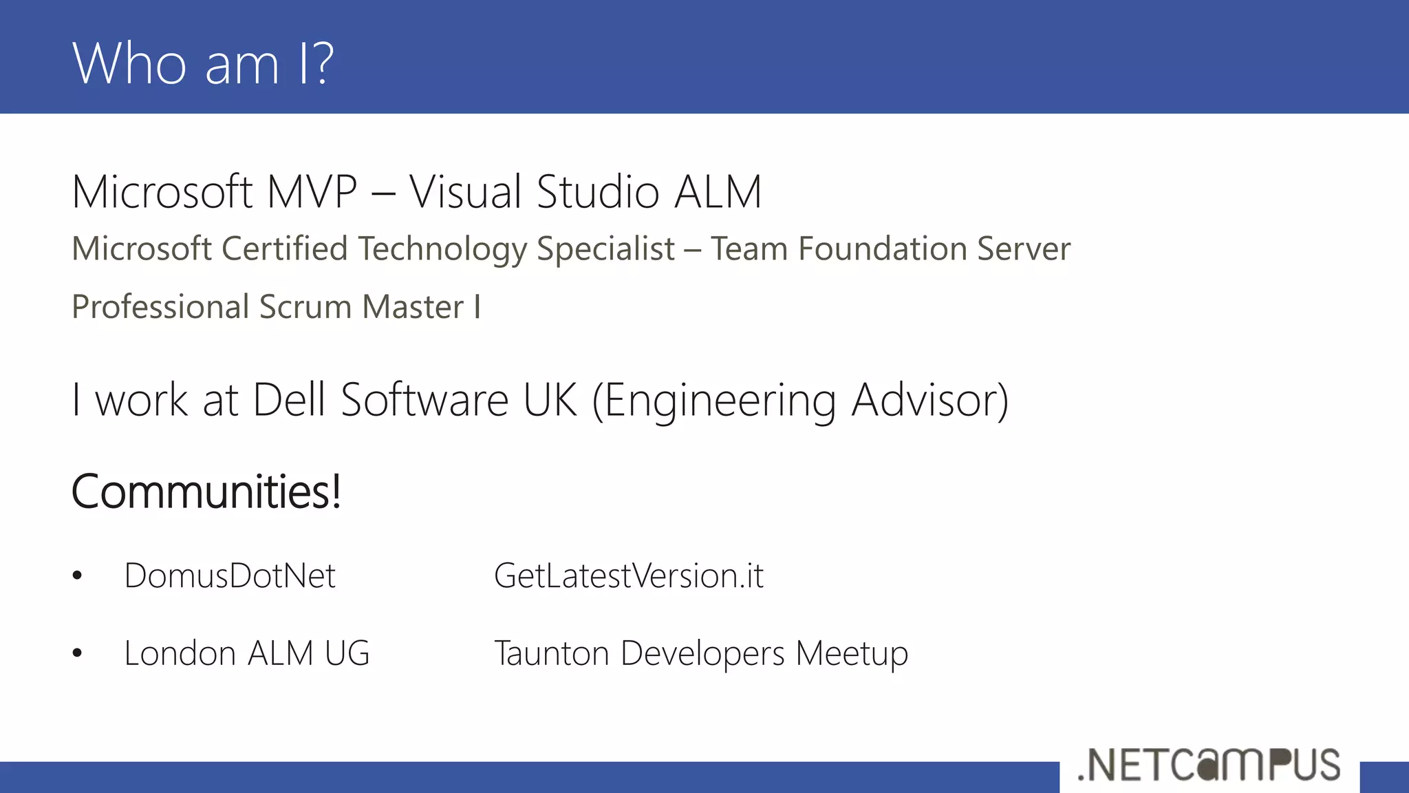 Microsoft MVP – Visual Studio ALM
Microsoft Certified Technology Specialist – Team Foundation Server
Professional Scrum Master I
I work at Dell Software UK (Engineering Advisor)
Communities!
• DomusDotNet GetLatestVersion.it
• London ALM UG Taunton Developers Meetup
Who am I?
 