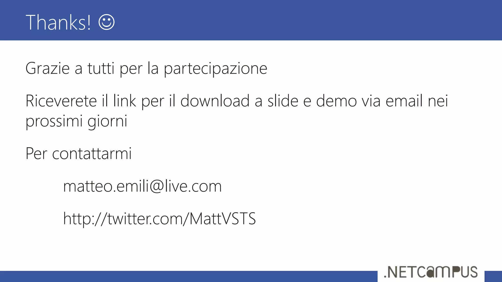 Grazie a tutti per la partecipazione
Riceverete il link per il download a slide e demo via email nei
prossimi giorni
Per contattarmi
matteo.emili@live.com
http://twitter.com/MattVSTS
Thanks! 
 