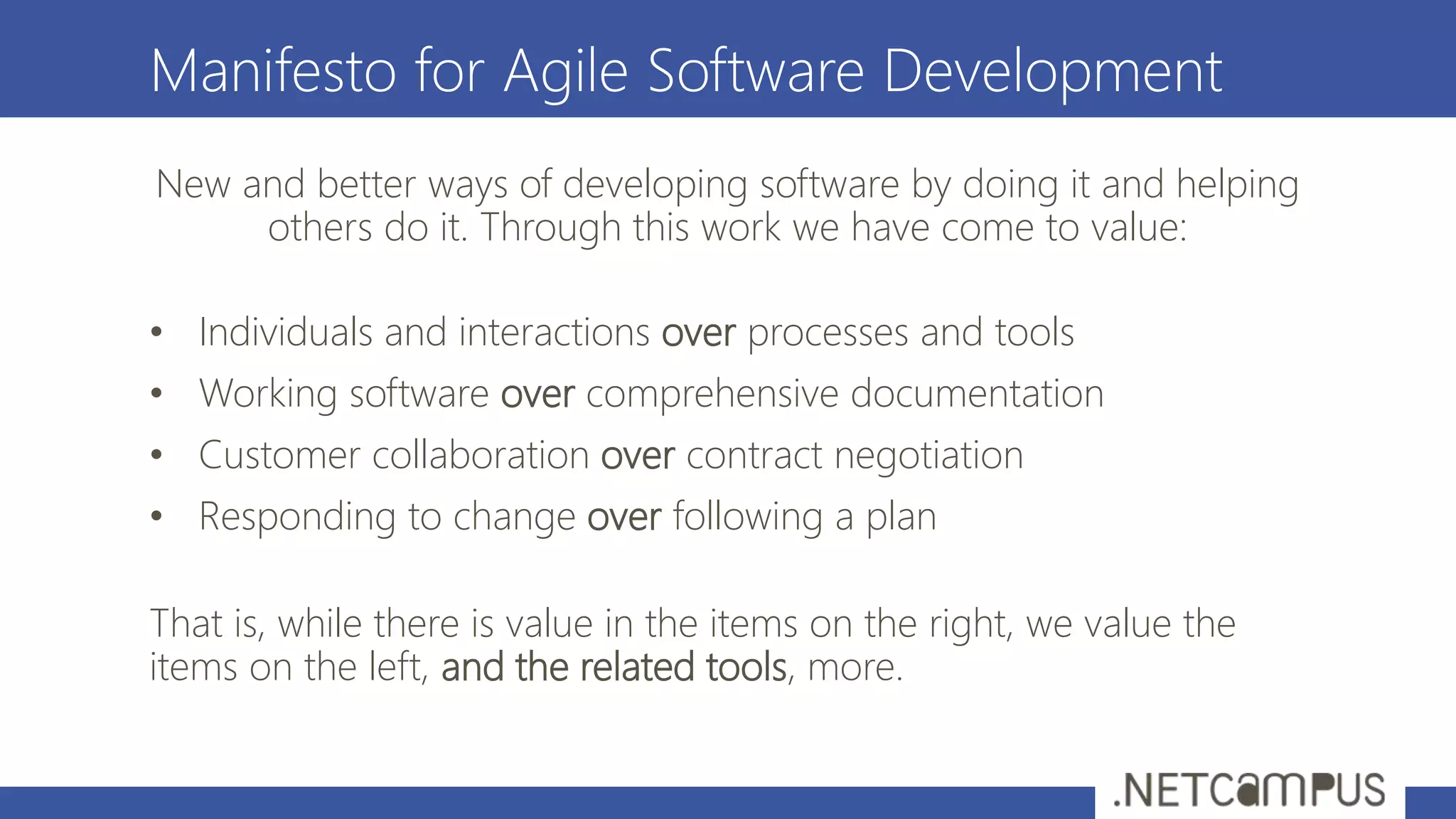 Manifesto for Agile Software Development
New and better ways of developing software by doing it and helping
others do it. Through this work we have come to value:
• Individuals and interactions over processes and tools
• Working software over comprehensive documentation
• Customer collaboration over contract negotiation
• Responding to change over following a plan
That is, while there is value in the items on the right, we value the
items on the left, and the related tools, more.
 