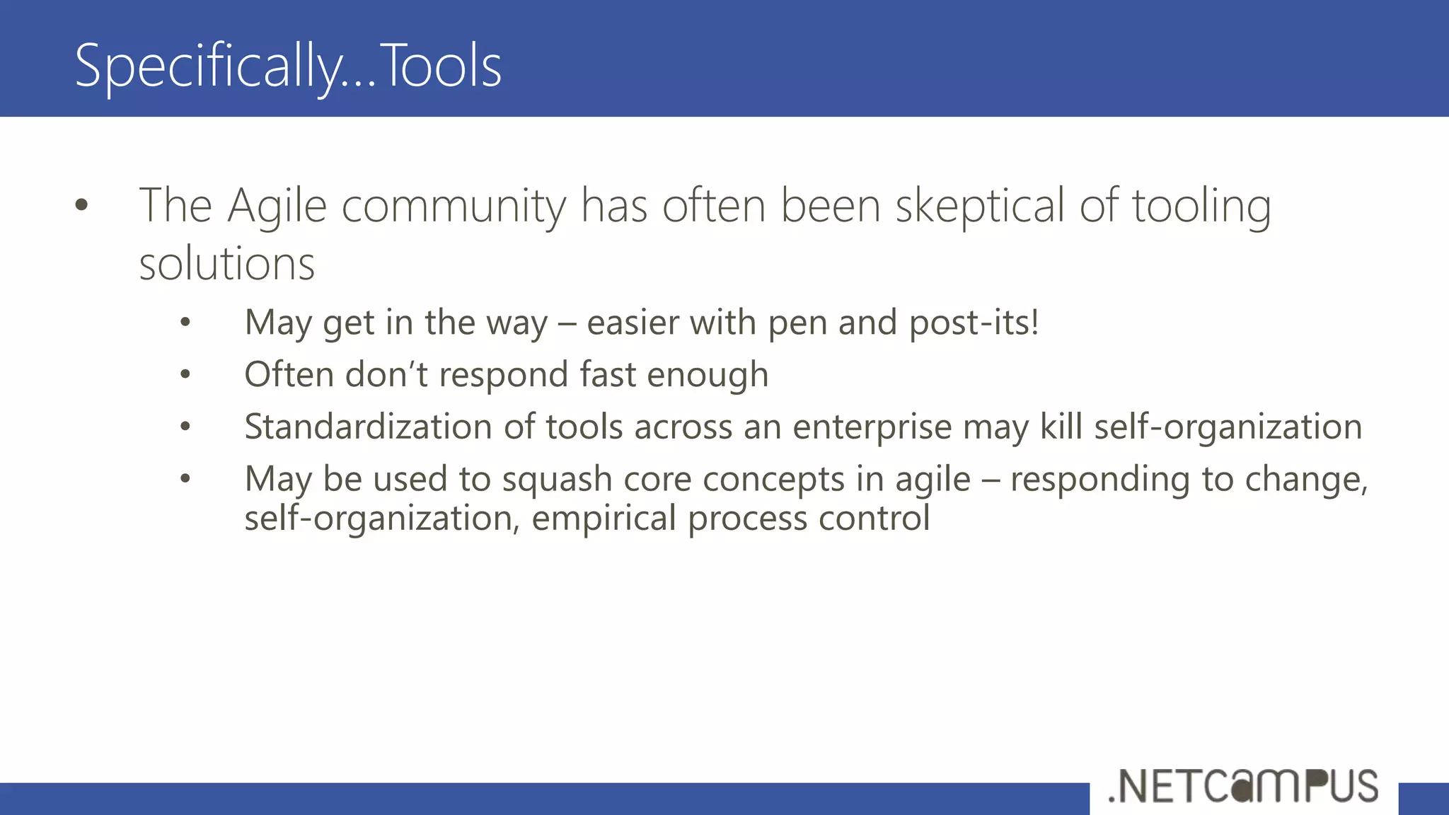 Specifically…Tools
• The Agile community has often been skeptical of tooling
solutions
• May get in the way – easier with pen and post-its!
• Often don’t respond fast enough
• Standardization of tools across an enterprise may kill self-organization
• May be used to squash core concepts in agile – responding to change,
self-organization, empirical process control
 