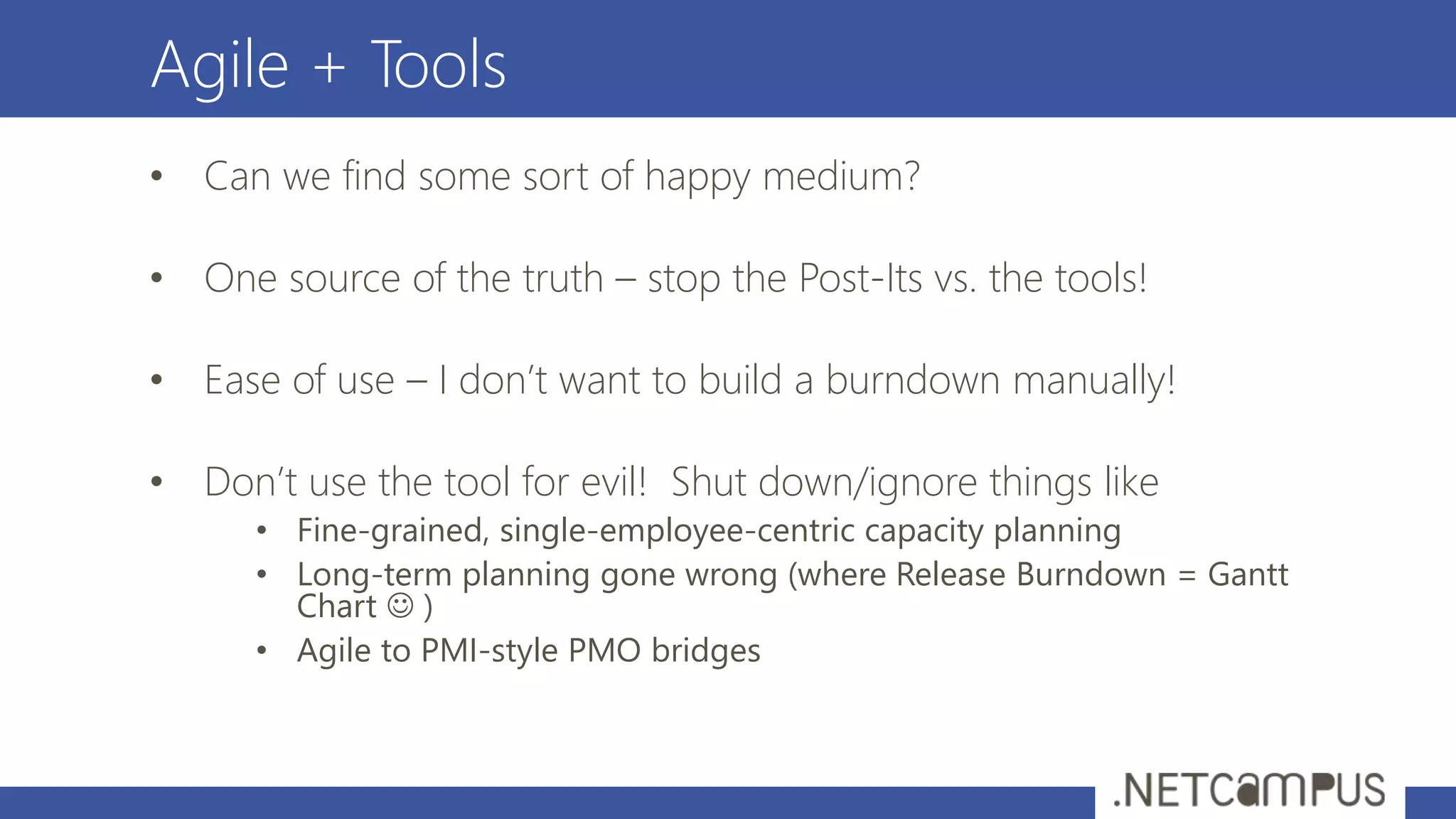 Agile + Tools
• Can we find some sort of happy medium?
• One source of the truth – stop the Post-Its vs. the tools!
• Ease of use – I don’t want to build a burndown manually!
• Don’t use the tool for evil! Shut down/ignore things like
• Fine-grained, single-employee-centric capacity planning
• Long-term planning gone wrong (where Release Burndown = Gantt
Chart  )
• Agile to PMI-style PMO bridges
 