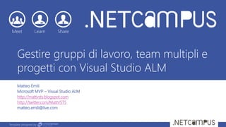 Template designed by
Gestire gruppi di lavoro, team multipli e
progetti con Visual Studio ALM
Matteo Emili
Microsoft MVP – Visual Studio ALM
http://mattvsts.blogspot.com
http://twitter.com/MattVSTS
matteo.emili@live.com
 