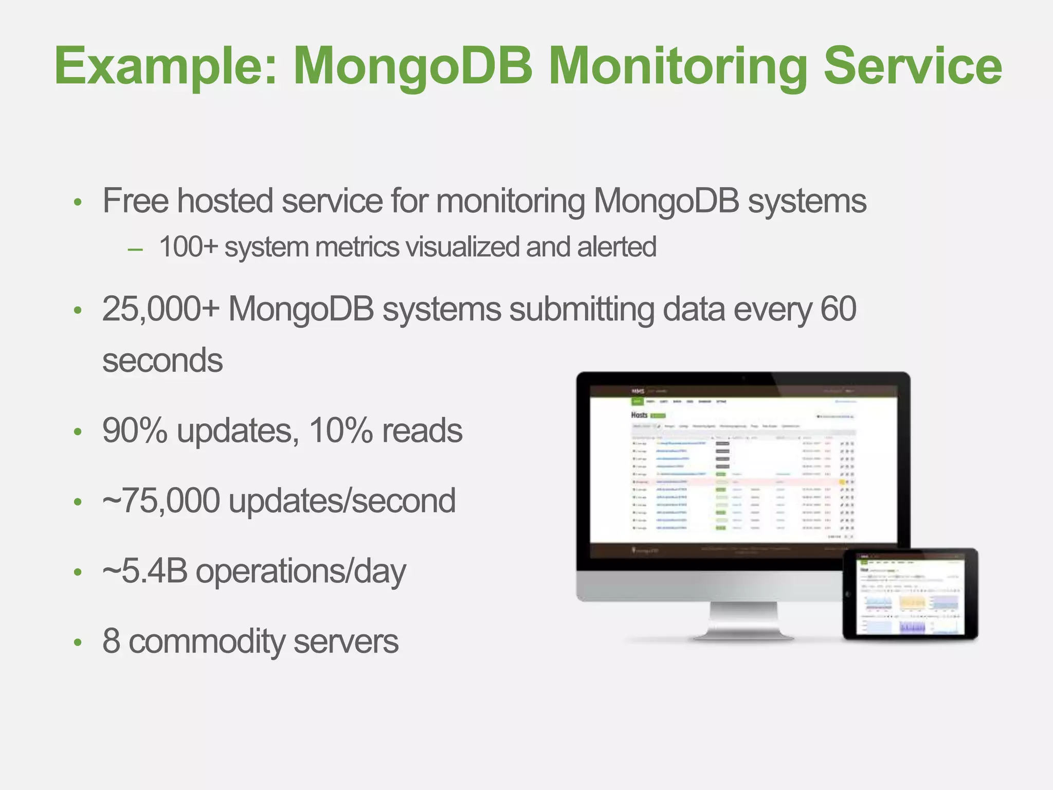 • Free hosted service for monitoring MongoDB systems
– 100+ system metrics visualized and alerted
• 25,000+ MongoDB systems submitting data every 60
seconds
• 90% updates, 10% reads
• ~75,000 updates/second
• ~5.4B operations/day
• 8 commodity servers
Example: MongoDB Monitoring Service
 