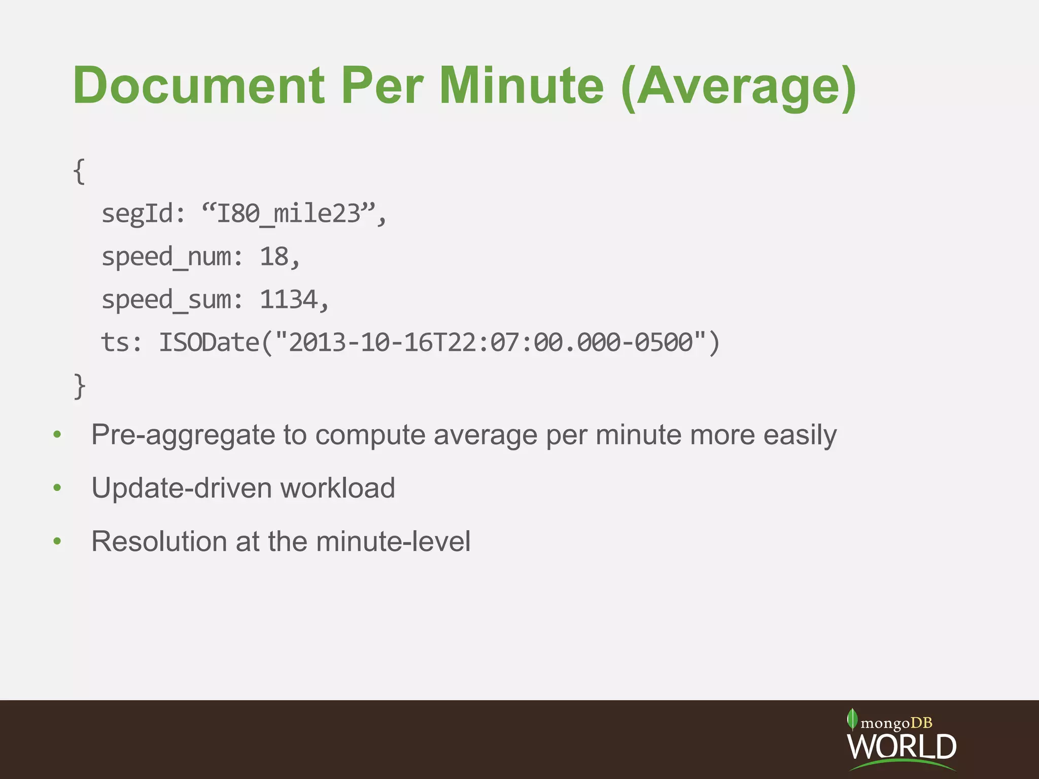 Document Per Minute (Average)
{
segId: “I80_mile23”,
speed_num: 18,
speed_sum: 1134,
ts: ISODate("2013-10-16T22:07:00.000-0500")
}
• Pre-aggregate to compute average per minute more easily
• Update-driven workload
• Resolution at the minute-level
 