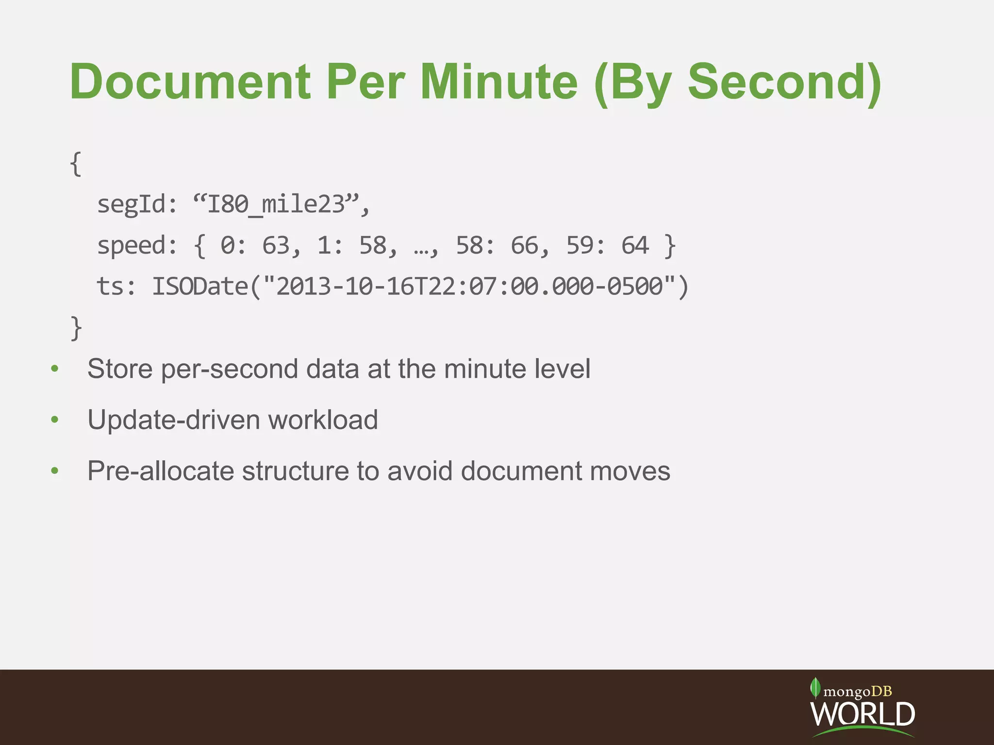 Document Per Minute (By Second)
{
segId: “I80_mile23”,
speed: { 0: 63, 1: 58, …, 58: 66, 59: 64 }
ts: ISODate("2013-10-16T22:07:00.000-0500")
}
• Store per-second data at the minute level
• Update-driven workload
• Pre-allocate structure to avoid document moves
 