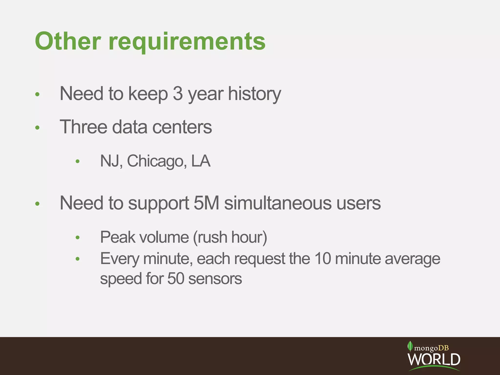 Other requirements
• Need to keep 3 year history
• Three data centers
• NJ, Chicago, LA
• Need to support 5M simultaneous users
• Peak volume (rush hour)
• Every minute, each request the 10 minute average
speed for 50 sensors
 