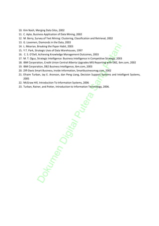 10. Kim Nash, Merging Data Silos, 2002 
11. C. Apte, Business Application of Data Mining, 2002 
12. M. Berry, Survey of Text Mining: Clustering, Classification and Retrieval, 2002 
13. G. Lovemen, Diamonds in the Data, 2003 
14. L. Mearian, Breaking the Paper Habit, 2003 




                                                                        ni
15. Y.T. Park, Strategic Uses of Data Warehouses, 1997 




                                                                     eta
16.  C. S. O’Dell, Achieving Knowledge Management Outcomes, 2003 
17. M. T. Oguz, Strategic Intelligence: Business Intelligence in Competitive Strategy, 2003 
18. IBM Corporation, Credit Union Central Alberta Upgrades MIS Reporting with DB2, ibm.com, 2002 




                                                                   gP
19. IBM Corporation, DB2 Business Intelligence, ibm.com, 2003 
20. Ziff‐Davis Smart Business, Inside Information, Smartbusinessmag.com, 2002  
21. Efraim  Turban,  Jay  E.  Aronson,  dan  Peng  Liang,  Decision  Support  Systems  and  Intelligent  Systems, 




                                                                 an
    2005 
22. McGraw Hill, Introduction To Information Systems, 2006 
23. Turban, Rainer, and Potter, Introduction to Information Technology, 2006. 

 
                                                            S
                                                         ra
 
                                                  ute

 
                                             P
                                          al
                                     igit
                              nD
                       me
                  ku
             Do
 