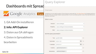 Seite 10
Dashboards mit Spreadsheets: API Explorer
Core Reporting APICore Reporting API
1. GA Add-On installieren
2. Info: API Explorer
3. Daten aus GA abfragen
4. Daten in Spreadsheets
bearbeiten
 