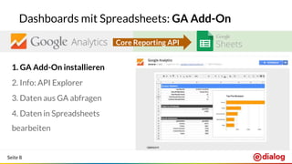 Seite 8
Dashboards mit Spreadsheets: GA Add-On
1. GA Add-On installieren
2. Info: API Explorer
3. Daten aus GA abfragen
4. Daten in Spreadsheets
bearbeiten
Core Reporting API
 