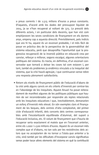 Agenda educativa davant d'un cicle de recuperació econòmica 105
a preus corrents i de 1.515 milions d’euros a preus constants.
D’aquests, d’acord amb les dades del pressupost liquidat de
2015, ja se n’han recuperat al voltant de 375. La pressió dels
diferents actors, i en particular dels docents, que han vist com
empitjoraven les seves condicions de finançament en els darrers
anys, empeny cap a aquesta direcció. Previsiblement, pels indicis
que ara hi ha, aquest és un escenari probable, i el més fàcil de
posar en pràctica des de la perspectiva de la governabilitat del
sistema educatiu, però que desaprofita l’oportunitat que la pro-
gressiva recuperació de la inversió pública en educació crea per
canviar, reforçar o millorar, segons escaigui, algunes orientacions
polítiques del sistema. Es tracta, en definitiva, d’un escenari con-
servador que tornarà a deixar les coses tal com estaven i, per
tant, també els problemes ja endèmics vinculats a la inequitat del
sistema, que la crisi haurà agreujat, i que continuaran sense rebre
una resposta plenament satisfactòria.
• Retorn als nivells de finançament públic de l’educació d’abans de
la crisi amb alguns canvis en els criteris d’inversió per centrar-los
en l’abordatge de les inequitats. Aquest Anuari ha posat reitera-
dament de manifest algunes de les polítiques públiques que hau-
rien de ser reconsiderades per respondre als reptes relacionats
amb les inequitats educatives i que, inevitablement, demanarien
un esforç d’inversió més elevat. En són exemples clars el finança-
ment de les beques, dels centres d’alta complexitat, del primer
cicle d’educació infantil, dels concerts dels centres corresponsa-
bles amb l’escolarització equilibrada d’alumnat, del suport a
l’educació inclusiva, etc. El volum de finançament que s’hauria de
recuperar seria exactament el mateix que en l’escenari anterior,
entre els 1.000 i 1.500 milions d’euros. Aquest és un escenari més
complex que el d’abans, no tan sols per les resistències dels ac-
tors que no acceptarien de no tornar a l’statu quo anterior a la
crisi, sinó també per les dificultats d’incorporar canvis significatius
sense poder tocar altres elements del sistema en què la contribució
 