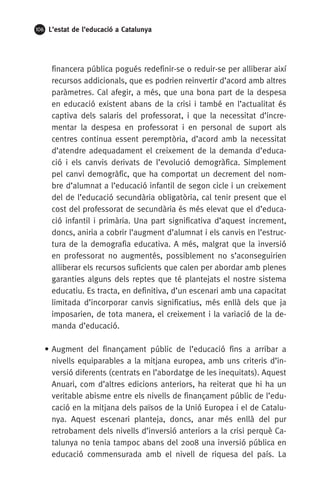 106 L’estat de l’educació a Catalunya
financera pública pogués redefinir-se o reduir-se per alliberar així
recursos addicionals, que es podrien reinvertir d’acord amb altres
paràmetres. Cal afegir, a més, que una bona part de la despesa
en educació existent abans de la crisi i també en l’actualitat és
captiva dels salaris del professorat, i que la necessitat d’incre-
mentar la despesa en professorat i en personal de suport als
centres continua essent peremptòria, d’acord amb la necessitat
d’atendre adequadament el creixement de la demanda d’educa-
ció i els canvis derivats de l’evolució demogràfica. Simplement
pel canvi demogràfic, que ha comportat un decrement del nom-
bre d’alumnat a l’educació infantil de segon cicle i un creixement
del de l’educació secundària obligatòria, cal tenir present que el
cost del professorat de secundària és més elevat que el d’educa-
ció infantil i primària. Una part significativa d’aquest increment,
doncs, aniria a cobrir l’augment d’alumnat i els canvis en l’estruc-
tura de la demografia educativa. A més, malgrat que la inversió
en professorat no augmentés, possiblement no s’aconseguirien
alliberar els recursos suficients que calen per abordar amb plenes
garanties alguns dels reptes que té plantejats el nostre sistema
educatiu. Es tracta, en definitiva, d’un escenari amb una capacitat
limitada d’incorporar canvis significatius, més enllà dels que ja
imposarien, de tota manera, el creixement i la variació de la de-
manda d’educació.
• Augment del finançament públic de l’educació fins a arribar a
nivells equiparables a la mitjana europea, amb uns criteris d’in-
versió diferents (centrats en l’abordatge de les inequitats). Aquest
Anuari, com d’altres edicions anteriors, ha reiterat que hi ha un
veritable abisme entre els nivells de finançament públic de l’edu-
cació en la mitjana dels països de la Unió Europea i el de Catalu-
nya. Aquest escenari planteja, doncs, anar més enllà del pur
retrobament dels nivells d’inversió anteriors a la crisi perquè Ca-
talunya no tenia tampoc abans del 2008 una inversió pública en
educació commensurada amb el nivell de riquesa del país. La
 