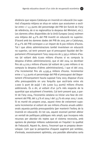 Agenda educativa davant d'un cicle de recuperació econòmica 107
distància que separa Catalunya en inversió en educació (no supe-
rior) d’aquesta mitjana se situa en valors que acostumen a oscil·
lar entre 1 i 1,5 punts del percentatge del PIB (en funció de l’any
de referència, de si es regionalitza la despesa del Ministeri, etc.).
Les darreres xifres disponibles de la Unió Europea (2015) estimen
una mitjana del 4,2 % del PIB invertit en educació no superior.
D’acord amb les darreres dades del PIB de 2015 per a Catalunya,
el 4,2 % del PIB correspon a un import de 8.500 milions d’euros.
Tot i que altres administracions també inverteixen en educació
no superior, cal tenir present que el pressupost liquidat del De-
partament d’Ensenyament l’any 2009 era de 5.393,1 milions d’eu-
ros (al voltant dels 6.000 milions d’euros si es computa la
despesa d’altres administracions), que el del 2014 va decréixer
fins als 4.220,1 milions d’euros (al voltant de 5.000 milions si es
computa la despesa d’altres administracions), i que el del 2015
s’ha incrementat fins als 4.595,4 milions d’euros. Incrementar
entre 1 i 1,5 punts el percentatge del PIB el pressupost del Depar-
tament d’Ensenyament hauria suposat l’any 2015 disposar d’una
xifra pressupostària en una forquilla que oscil·laria entre els
2.000 (1 punt de puja) i els 3.000 (1,5 punts) milions d’euros
addicionals. És a dir, al voltant d’un 50 % més respecte de la
quantitat que actualment s’inverteix. Cal tenir present que, a par-
tir de l’any 2014, l’economia catalana va iniciar una fase de crei-
xement del PIB, del 2,3 % el 2014 i del 3,5 % els anys 2015 i 2016.
Si es manté els propers anys, aquest ritme de creixement supo-
saria incrementar al voltant de 100 milions d’euros anuals addici-
onals aquesta partida pressupostària (per mantenir l’esforç de la
inversió en educació). En tot cas, aquest escenari permet albirar
un ventall de polítiques públiques més ampli, que incorpora més
recursos per abordar els reptes que el sistema necessita, amb
opcions de plantejar millores substancials en l’equitat i la qualitat
de l’educació. Aquest és, doncs, l’escenari que es proposa desen-
volupar. Com que la perspectiva d’aquest augment pot semblar,
d’entrada, excessivament optimista, una possible alternativa seria
 
