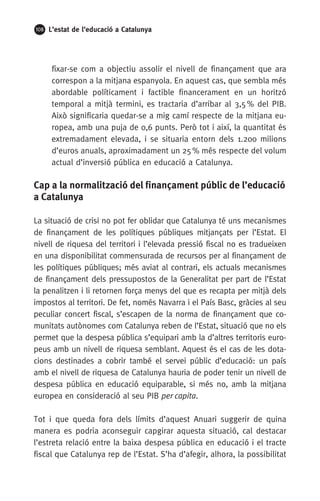 108 L’estat de l’educació a Catalunya
fixar-se com a objectiu assolir el nivell de finançament que ara
correspon a la mitjana espanyola. En aquest cas, que sembla més
abordable políticament i factible financerament en un horitzó
temporal a mitjà termini, es tractaria d’arribar al 3,5 % del PIB.
Això significaria quedar-se a mig camí respecte de la mitjana eu-
ropea, amb una puja de 0,6 punts. Però tot i així, la quantitat és
extremadament elevada, i se situaria entorn dels 1.200 milions
d’euros anuals, aproximadament un 25 % més respecte del volum
actual d’inversió pública en educació a Catalunya.
Cap a la normalització del finançament públic de l’educació
a Catalunya
La situació de crisi no pot fer oblidar que Catalunya té uns mecanismes
de finançament de les polítiques públiques mitjançats per l’Estat. El
nivell de riquesa del territori i l’elevada pressió fiscal no es tradueixen
en una disponibilitat commensurada de recursos per al finançament de
les polítiques públiques; més aviat al contrari, els actuals mecanismes
de finançament dels pressupostos de la Generalitat per part de l’Estat
la penalitzen i li retornen força menys del que es recapta per mitjà dels
impostos al territori. De fet, només Navarra i el País Basc, gràcies al seu
peculiar concert fiscal, s’escapen de la norma de finançament que co-
munitats autònomes com Catalunya reben de l’Estat, situació que no els
permet que la despesa pública s’equipari amb la d’altres territoris euro-
peus amb un nivell de riquesa semblant. Aquest és el cas de les dota-
cions destinades a cobrir també el servei públic d’educació: un país
amb el nivell de riquesa de Catalunya hauria de poder tenir un nivell de
despesa pública en educació equiparable, si més no, amb la mitjana
europea en consideració al seu PIB per capita.
Tot i que queda fora dels límits d’aquest Anuari suggerir de quina
manera es podria aconseguir capgirar aquesta situació, cal destacar
l’estreta relació entre la baixa despesa pública en educació i el tracte
fiscal que Catalunya rep de l’Estat. S’ha d’afegir, alhora, la possibilitat
 