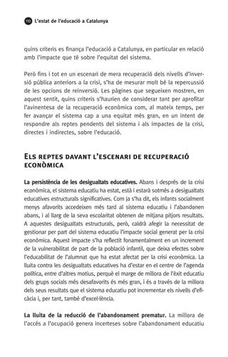 110 L’estat de l’educació a Catalunya
quins criteris es finança l’educació a Catalunya, en particular en relació
amb l’impacte que té sobre l’equitat del sistema.
Però fins i tot en un escenari de mera recuperació dels nivells d’inver-
sió pública anteriors a la crisi, s’ha de mesurar molt bé la repercussió
de les opcions de reinversió. Les pàgines que segueixen mostren, en
aquest sentit, quins criteris s’haurien de considerar tant per aprofitar
l’avinentesa de la recuperació econòmica com, al mateix temps, per
fer avançar el sistema cap a una equitat més gran, en un intent de
respondre als reptes pendents del sistema i als impactes de la crisi,
directes i indirectes, sobre l’educació.
Els reptes davant l’escenari de recuperació
econòmica
La persistència de les desigualtats educatives. Abans i després de la crisi
econòmica, el sistema educatiu ha estat, està i estarà sotmès a desigualtats
educatives estructurals significatives. Com ja s’ha dit, els infants socialment
menys afavorits accedeixen més tard al sistema educatiu i l’abandonen
abans, i al llarg de la seva escolaritat obtenen de mitjana pitjors resultats.
A aquestes desigualtats estructurals, però, caldrà afegir la necessitat de
gestionar per part del sistema educatiu l’impacte social generat per la crisi
econòmica. Aquest impacte s’ha reflectit fonamentalment en un increment
de la vulnerabilitat de part de la població infantil, que deixa efectes sobre
l’educabilitat de l’alumnat que ha estat afectat per la crisi econòmica. La
lluita contra les desigualtats educatives ha d’estar en el centre de l’agenda
política, entre d’altres motius, perquè el marge de millora de l’èxit educatiu
dels grups socials més desafavorits és més gran, i és a través de la millora
dels seus resultats que el sistema educatiu pot incrementar els nivells d’efi-
càcia i, per tant, també d’excel·lència.
La lluita de la reducció de l’abandonament prematur. La millora de
l’accés a l’ocupació genera incerteses sobre l’abandonament educatiu
 