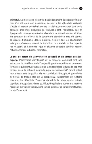 Agenda educativa davant d'un cicle de recuperació econòmica 111
prematur. La millora de les xifres d’abandonament educatiu prematur,
com s’ha dit, està molt associada, en part, a les dificultats creixents
d’accés al mercat de treball durant la crisi econòmica per part de la
població amb més dificultats de vinculació amb l’educació, que en
èpoques de bonança econòmica abandonava prematurament el siste-
ma educatiu. La millora de la conjuntura econòmica amb un context
de creació d’ocupació, doncs, planteja el repte que les oportunitats
més grans d’accés al mercat de treball no interfereixin en les trajectò-
ries escolars de l’alumnat i que el sistema educatiu continuï reduint
l’abandonament educatiu prematur.
La crisi del retorn de la inversió en educació en un context de subo-
cupació. L’increment d’instrucció de la població, combinat amb una
estructura de qualificació de l’ocupació que no experimenta una trans-
formació equivalent, provocarà que la subocupació sigui cada cop més
present entre la població ocupada. Aquesta subocupació també estarà
relacionada amb la qualitat de les condicions d’ocupació que ofereix
el mercat de treball. Des de la perspectiva estrictament del sistema
educatiu, les dificultats d’inserció laboral de la població amb estudis
superiors a ocupacions d’una qualificació equivalent poden endarrerir-ne
l’accés al mercat de treball, però també debilitar el caràcter instrumen-
tal de l’educació.
 