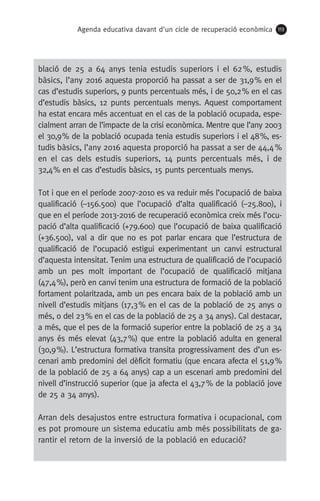 Agenda educativa davant d'un cicle de recuperació econòmica 113
blació de 25 a 64 anys tenia estudis superiors i el 62 %, estudis
bàsics, l’any 2016 aquesta proporció ha passat a ser de 31,9 % en el
cas d’estudis superiors, 9 punts percentuals més, i de 50,2 % en el cas
d’estudis bàsics, 12 punts percentuals menys. Aquest comportament
ha estat encara més accentuat en el cas de la població ocupada, espe-
cialment arran de l’impacte de la crisi econòmica. Mentre que l’any 2003
el 30,9 % de la població ocupada tenia estudis superiors i el 48 %, es-
tudis bàsics, l’any 2016 aquesta proporció ha passat a ser de 44,4 %
en el cas dels estudis superiors, 14 punts percentuals més, i de
32,4 % en el cas d’estudis bàsics, 15 punts percentuals menys.
Tot i que en el període 2007-2010 es va reduir més l’ocupació de baixa
qualificació (–156.500) que l’ocupació d’alta qualificació (–25.800), i
que en el període 2013-2016 de recuperació econòmica creix més l’ocu-
pació d’alta qualificació (+79.600) que l’ocupació de baixa qualificació
(+36.500), val a dir que no es pot parlar encara que l’estructura de
qualificació de l’ocupació estigui experimentant un canvi estructural
d’aquesta intensitat. Tenim una estructura de qualificació de l’ocupació
amb un pes molt important de l’ocupació de qualificació mitjana
(47,4 %), però en canvi tenim una estructura de formació de la població
fortament polaritzada, amb un pes encara baix de la població amb un
nivell d’estudis mitjans (17,3 % en el cas de la població de 25 anys o
més, o del 23 % en el cas de la població de 25 a 34 anys). Cal destacar,
a més, que el pes de la formació superior entre la població de 25 a 34
anys és més elevat (43,7 %) que entre la població adulta en general
(30,9 %). L’estructura formativa transita progressivament des d’un es-
cenari amb predomini del dèficit formatiu (que encara afecta el 51,9 %
de la població de 25 a 64 anys) cap a un escenari amb predomini del
nivell d’instrucció superior (que ja afecta el 43,7 % de la població jove
de 25 a 34 anys).
Arran dels desajustos entre estructura formativa i ocupacional, com
es pot promoure un sistema educatiu amb més possibilitats de ga-
rantir el retorn de la inversió de la població en educació?
 