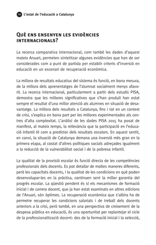 114 L’estat de l’educació a Catalunya
Què ens ensenyen les evidències
internacionals?
La recerca comparativa internacional, com també les dades d’aquest
mateix Anuari, permeten sintetitzar algunes evidències que han de ser
considerades com a punt de partida per establir criteris d’inversió en
educació en un escenari de recuperació econòmica.
La millora de resultats educatius del sistema és funció, en bona mesura,
de la millora dels aprenentatges de l’alumnat socialment menys afavo-
rit. La recerca internacional, particularment a partir dels estudis PISA,
demostra que les millores significatives que s’han produït han estat
sempre el resultat d’una millor atenció als alumnes en situació de desa-
vantatge. La millora dels resultats a Catalunya, fins i tot en un context
de crisi, s’explica en bona part per les millores experimentades als cen-
tres d’alta complexitat. L’anàlisi de les dades PISA 2015 ha posat de
manifest, al mateix temps, la rellevància que la participació en l’educa-
ció infantil té com a predictor dels resultats escolars. En aquest sentit,
en canvi, la situació de Catalunya demana una inversió més gran en la
primera etapa, al costat d’altres polítiques socials adreçades igualment
a la reducció de la vulnerabilitat social i de la pobresa infantil.
La qualitat de la provisió escolar és funció directa de les competències
professionals dels docents. Es pot detallar de moltes maneres diferents,
però les capacitats docents, i la qualitat de les condicions en què poden
desenvolupar-les en la pràctica, continuen sent la millor garantia del
progrés escolar. La qüestió pendent és si els mecanismes de formació
inicial i de carrera docent, que ja han estat examinats en altres edicions
de l’Anuari, són òptimes. La recuperació econòmica que s’albira ha de
permetre recuperar les condicions salarials i de treball dels docents
anteriors a la crisi, però també, en una perspectiva de creixement de la
despesa pública en educació, és una oportunitat per replantejar el cicle
de la professionalització docent: des de la formació inicial i la selecció,
 