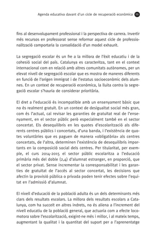 Agenda educativa davant d'un cicle de recuperació econòmica 115
fins al desenvolupament professional i la perspectiva de carrera. Invertir
més recursos en professorat sense reformar aquest cicle de professio-
nalització comportaria la consolidació d’un model exhaurit.
La segregació escolar és un fre a la millora de l’èxit educatiu i de la
cohesió social del país. Catalunya es caracteritza, tant en el context
internacional com en relació amb altres comunitats autònomes, per un
elevat nivell de segregació escolar que es mostra de maneres diferents
en funció de l’origen immigrat i de l’estatus socioeconòmic dels alum-
nes. En un context de recuperació econòmica, la lluita contra la segre-
gació escolar s’hauria de considerar prioritària.
El dret a l’educació és incompatible amb un ensenyament bàsic que
no és realment gratuït. En un context de desigualtat social més gran,
com és l’actual, cal revisar les garanties de gratuïtat real de l’ense-
nyament, en el sector públic però especialment també en el sector
concertat. Els desequilibris en les quotes d’escolarització als dife-
rents centres públics i concertats, d’una banda, i l’existència de quo-
tes voluntàries que es paguen de manera «obligatòria» als centres
concertats, de l’altra, determinen l’existència de desequilibris impor-
tants en la composició social dels centres. Per titularitat, per exem-
ple, el curs 2014-2015 el sector públic escolaritza a l’educació
primària més del doble (2,4) d’alumnat estranger, en proporció, que
el sector privat. Sense incrementar la corresponsabilitat i les garan-
ties de gratuïtat de l’accés al sector concertat, les decisions que
afectin la provisió pública o privada poden tenir efectes sobre l’equi-
tat en l’admissió d’alumnat.
El nivell d’educació de la població adulta és un dels determinants més
clars dels resultats escolars. La millora dels resultats escolars a Cata-
lunya, com ha succeït en altres indrets, no és aliena a l’increment del
nivell educatiu de la població general, que actuaria com a efecte loco-
motora sobre l’escolarització, exigint-ne més i millor, i al mateix temps,
augmentant la qualitat i la quantitat del suport per a l’aprenentatge
 