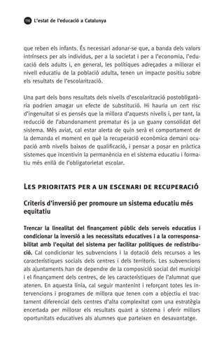 116 L’estat de l’educació a Catalunya
que reben els infants. És necessari adonar-se que, a banda dels valors
intrínsecs per als individus, per a la societat i per a l’economia, l’edu-
cació dels adults i, en general, les polítiques adreçades a millorar el
nivell educatiu de la població adulta, tenen un impacte positiu sobre
els resultats de l’escolarització.
Una part dels bons resultats dels nivells d’escolarització postobligatò-
ria podrien amagar un efecte de substitució. Hi hauria un cert risc
d’ingenuïtat si es pensés que la millora d’aquests nivells i, per tant, la
reducció de l’abandonament prematur és ja un guany consolidat del
sistema. Més aviat, cal estar alerta de quin serà el comportament de
la demanda el moment en què la recuperació econòmica demani ocu-
pació amb nivells baixos de qualificació, i pensar a posar en pràctica
sistemes que incentivin la permanència en el sistema educatiu i forma-
tiu més enllà de l’obligatorietat escolar.
Les prioritats per a un escenari de recuperació
Criteris d’inversió per promoure un sistema educatiu més
equitatiu
Trencar la linealitat del finançament públic dels serveis educatius i
condicionar la inversió a les necessitats educatives i a la corresponsa-
bilitat amb l’equitat del sistema per facilitar polítiques de redistribu-
ció. Cal condicionar les subvencions i la dotació dels recursos a les
característiques socials dels centres i dels territoris. Les subvencions
als ajuntaments han de dependre de la composició social del municipi
i el finançament dels centres, de les característiques de l’alumnat que
atenen. En aquesta línia, cal seguir mantenint i reforçant totes les in-
tervencions i programes de millora que tenen com a objectiu el trac-
tament diferencial dels centres d’alta complexitat com una estratègia
encertada per millorar els resultats quant a sistema i oferir millors
oportunitats educatives als alumnes que parteixen en desavantatge.
 