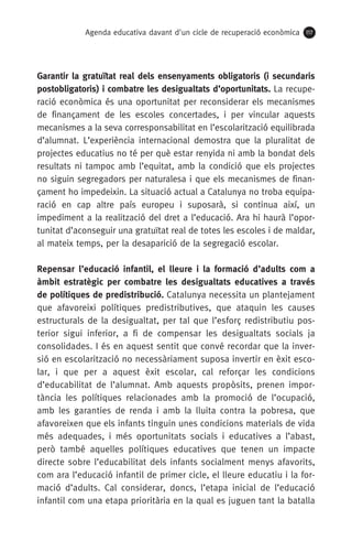 Agenda educativa davant d'un cicle de recuperació econòmica 117
Garantir la gratuïtat real dels ensenyaments obligatoris (i secundaris
postobligatoris) i combatre les desigualtats d’oportunitats. La recupe-
ració econòmica és una oportunitat per reconsiderar els mecanismes
de finançament de les escoles concertades, i per vincular aquests
mecanismes a la seva corresponsabilitat en l’escolarització equilibrada
d’alumnat. L’experiència internacional demostra que la pluralitat de
projectes educatius no té per què estar renyida ni amb la bondat dels
resultats ni tampoc amb l’equitat, amb la condició que els projectes
no siguin segregadors per naturalesa i que els mecanismes de finan-
çament ho impedeixin. La situació actual a Catalunya no troba equipa-
ració en cap altre país europeu i suposarà, si continua així, un
impediment a la realització del dret a l’educació. Ara hi haurà l’opor-
tunitat d’aconseguir una gratuïtat real de totes les escoles i de maldar,
al mateix temps, per la desaparició de la segregació escolar.
Repensar l’educació infantil, el lleure i la formació d’adults com a
àmbit estratègic per combatre les desigualtats educatives a través
de polítiques de predistribució. Catalunya necessita un plantejament
que afavoreixi polítiques predistributives, que ataquin les causes
estructurals de la desigualtat, per tal que l’esforç redistributiu pos-
terior sigui inferior, a fi de compensar les desigualtats socials ja
consolidades. I és en aquest sentit que convé recordar que la inver-
sió en escolarització no necessàriament suposa invertir en èxit esco-
lar, i que per a aquest èxit escolar, cal reforçar les condicions
d’educabilitat de l’alumnat. Amb aquests propòsits, prenen impor-
tància les polítiques relacionades amb la promoció de l’ocupació,
amb les garanties de renda i amb la lluita contra la pobresa, que
afavoreixen que els infants tinguin unes condicions materials de vida
més adequades, i més oportunitats socials i educatives a l’abast,
però també aquelles polítiques educatives que tenen un impacte
directe sobre l’educabilitat dels infants socialment menys afavorits,
com ara l’educació infantil de primer cicle, el lleure educatiu i la for-
mació d’adults. Cal considerar, doncs, l’etapa inicial de l’educació
infantil com una etapa prioritària en la qual es juguen tant la batalla
 