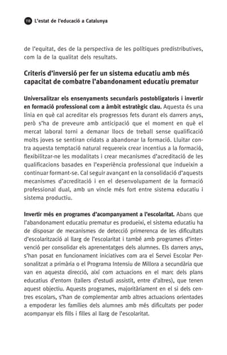 118 L’estat de l’educació a Catalunya
de l’equitat, des de la perspectiva de les polítiques predistributives,
com la de la qualitat dels resultats.
Criteris d’inversió per fer un sistema educatiu amb més
capacitat de combatre l’abandonament educatiu prematur
Universalitzar els ensenyaments secundaris postobligatoris i invertir
en formació professional com a àmbit estratègic clau. Aquesta és una
línia en què cal acreditar els progressos fets durant els darrers anys,
però s’ha de preveure amb anticipació que el moment en què el
mercat laboral torni a demanar llocs de treball sense qualificació
molts joves se sentiran cridats a abandonar la formació. Lluitar con-
tra aquesta temptació natural requereix crear incentius a la formació,
flexibilitzar-ne les modalitats i crear mecanismes d’acreditació de les
qualificacions basades en l’experiència professional que indueixin a
continuar formant-se. Cal seguir avançant en la consolidació d’aquests
mecanismes d’acreditació i en el desenvolupament de la formació
professional dual, amb un vincle més fort entre sistema educatiu i
sistema productiu.
Invertir més en programes d’acompanyament a l’escolaritat. Abans que
l’abandonament educatiu prematur es produeixi, el sistema educatiu ha
de disposar de mecanismes de detecció primerenca de les dificultats
d’escolarització al llarg de l’escolaritat i també amb programes d’inter-
venció per consolidar els aprenentatges dels alumnes. Els darrers anys,
s’han posat en funcionament iniciatives com ara el Servei Escolar Per-
sonalitzat a primària o el Programa Intensiu de Millora a secundària que
van en aquesta direcció, així com actuacions en el marc dels plans
educatius d’entorn (tallers d’estudi assistit, entre d’altres), que tenen
aquest objectiu. Aquests programes, majoritàriament en el si dels cen-
tres escolars, s’han de complementar amb altres actuacions orientades
a empoderar les famílies dels alumnes amb més dificultats per poder
acompanyar els fills i filles al llarg de l’escolaritat.
 