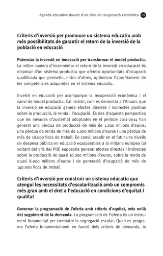 Agenda educativa davant d'un cicle de recuperació econòmica 119
Criteris d’inversió per promoure un sistema educatiu amb
més possibilitats de garantir el retorn de la inversió de la
població en educació
Potenciar la inversió en innovació per transformar el model productiu.
La millor manera d’incrementar el retorn de la inversió en educació és
disposar d’un sistema productiu que ofereixi oportunitats d’ocupació
qualificada que permetin, entre d’altres, optimitzar l’aprofitament de
les competències adquirides en el sistema educatiu.
Invertir en educació per acompanyar la recuperació econòmica i el
canvi de model productiu. Cal insistir, com es demostra a l’Anuari, que
la inversió en educació genera efectes directes i indirectes positius
sobre la producció, la renda i l’ocupació. És des d’aquesta perspectiva
que les mesures d’austeritat adoptades en el període 2011-2014 han
generat una pèrdua de producció de més de 1.200 milions d’euros,
una pèrdua de renda de més de 1.000 milions d’euros i una pèrdua de
més de 18.000 llocs de treball. En canvi, assolir en el futur uns nivells
de despesa pública en educació equiparables a la mitjana europea (al
voltant del 5 % del PIB) suposaria generar efectes directes i indirectes
sobre la producció de quasi 10.000 milions d’euros, sobre la renda de
quasi 8.000 milions d’euros i de generació d’ocupació de més de
140.000 llocs de treball.
Criteris d’inversió per construir un sistema educatiu que
atengui les necessitats d’escolarització amb un compromís
més gran amb el dret a l’educació en condicions d’equitat i
qualitat
Governar la programació de l’oferta amb criteris d’equitat, més enllà
del seguiment de la demanda. La programació de l’oferta és un instru-
ment fonamental per combatre la segregació escolar. Quan es progra-
ma l’oferta fonamentalment en funció dels criteris de demanda, la
 