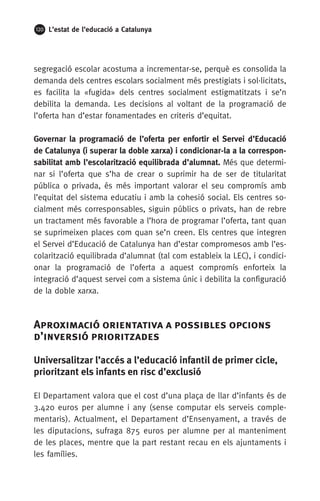 120 L’estat de l’educació a Catalunya
segregació escolar acostuma a incrementar-se, perquè es consolida la
demanda dels centres escolars socialment més prestigiats i sol·licitats,
es facilita la «fugida» dels centres socialment estigmatitzats i se’n
debilita la demanda. Les decisions al voltant de la programació de
l’oferta han d’estar fonamentades en criteris d’equitat.
Governar la programació de l’oferta per enfortir el Servei d’Educació
de Catalunya (i superar la doble xarxa) i condicionar-la a la correspon-
sabilitat amb l’escolarització equilibrada d’alumnat. Més que determi-
nar si l’oferta que s’ha de crear o suprimir ha de ser de titularitat
pública o privada, és més important valorar el seu compromís amb
l’equitat del sistema educatiu i amb la cohesió social. Els centres so-
cialment més corresponsables, siguin públics o privats, han de rebre
un tractament més favorable a l’hora de programar l’oferta, tant quan
se suprimeixen places com quan se’n creen. Els centres que integren
el Servei d’Educació de Catalunya han d’estar compromesos amb l’es-
colarització equilibrada d’alumnat (tal com estableix la LEC), i condici-
onar la programació de l’oferta a aquest compromís enforteix la
integració d’aquest servei com a sistema únic i debilita la configuració
de la doble xarxa.
Aproximació orientativa a possibles opcions
d’inversió prioritzades
Universalitzar l’accés a l’educació infantil de primer cicle,
prioritzant els infants en risc d’exclusió
El Departament valora que el cost d’una plaça de llar d’infants és de
3.420 euros per alumne i any (sense computar els serveis comple-
mentaris). Actualment, el Departament d’Ensenyament, a través de
les diputacions, sufraga 875 euros per alumne per al manteniment
de les places, mentre que la part restant recau en els ajuntaments i
les famílies.
 