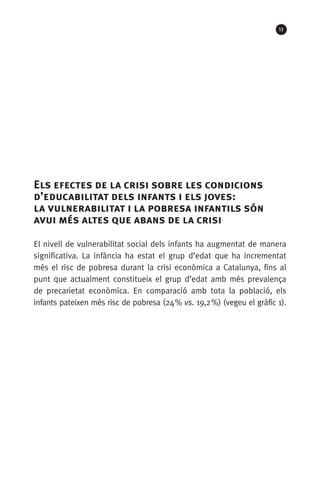 13
Els efectes de la crisi sobre les condicions
d’educabilitat dels infants i els joves: 	
la vulnerabilitat i la pobresa infantils són
avui més altes que abans de la crisi
El nivell de vulnerabilitat social dels infants ha augmentat de manera
significativa. La infància ha estat el grup d’edat que ha incrementat
més el risc de pobresa durant la crisi econòmica a Catalunya, fins al
punt que actualment constitueix el grup d’edat amb més prevalença
de precarietat econòmica. En comparació amb tota la població, els
infants pateixen més risc de pobresa (24 % vs. 19,2 %) (vegeu el gràfic 1).
 
