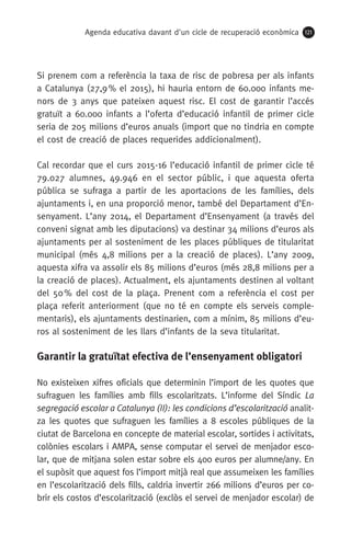 Agenda educativa davant d'un cicle de recuperació econòmica 121
Si prenem com a referència la taxa de risc de pobresa per als infants
a Catalunya (27,9 % el 2015), hi hauria entorn de 60.000 infants me-
nors de 3 anys que pateixen aquest risc. El cost de garantir l’accés
gratuït a 60.000 infants a l’oferta d’educació infantil de primer cicle
seria de 205 milions d’euros anuals (import que no tindria en compte
el cost de creació de places requerides addicionalment).
Cal recordar que el curs 2015-16 l’educació infantil de primer cicle té
79.027 alumnes, 49.946 en el sector públic, i que aquesta oferta
pública se sufraga a partir de les aportacions de les famílies, dels
ajuntaments i, en una proporció menor, també del Departament d’En-
senyament. L’any 2014, el Departament d’Ensenyament (a través del
conveni signat amb les diputacions) va destinar 34 milions d’euros als
ajuntaments per al sosteniment de les places públiques de titularitat
municipal (més 4,8 milions per a la creació de places). L’any 2009,
aquesta xifra va assolir els 85 milions d’euros (més 28,8 milions per a
la creació de places). Actualment, els ajuntaments destinen al voltant
del 50 % del cost de la plaça. Prenent com a referència el cost per
plaça referit anteriorment (que no té en compte els serveis comple-
mentaris), els ajuntaments destinarien, com a mínim, 85 milions d’eu-
ros al sosteniment de les llars d’infants de la seva titularitat.
Garantir la gratuïtat efectiva de l’ensenyament obligatori
No existeixen xifres oficials que determinin l’import de les quotes que
sufraguen les famílies amb fills escolaritzats. L’informe del Síndic La
segregació escolar a Catalunya (II): les condicions d’escolarització analit-
za les quotes que sufraguen les famílies a 8 escoles públiques de la
ciutat de Barcelona en concepte de material escolar, sortides i activitats,
colònies escolars i AMPA, sense computar el servei de menjador esco-
lar, que de mitjana solen estar sobre els 400 euros per alumne/any. En
el supòsit que aquest fos l’import mitjà real que assumeixen les famílies
en l’escolarització dels fills, caldria invertir 266 milions d’euros per co-
brir els costos d’escolarització (exclòs el servei de menjador escolar) de
 