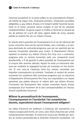 122 L’estat de l’educació a Catalunya
l’alumnat escolaritzat en el sector públic en els ensenyaments d’educa-
ció infantil de segon cicle, d’educació primària i d’educació secundària
obligatòria, o 404 milions d’euros si hi incloem també l’alumnat escola-
ritzat en el sector concertat (sense comptar el cost de les activitats
complementàries). Si aquest suport es limités a l’alumnat en situació de
risc de pobresa (el 27,9 % del total, segons dades de 2015), aquesta
partida es reduiria fins als 112 milions d’euros.
En relació amb la gratuïtat de l’ensenyament en el cas de l’alumnat del
sector concertat, hom pot fer menció també, com a exemple, a la des-
pesa destinada als contractes-programa, que van ser suprimits per les
mesures d’austeritat aplicades anys enrere. El Departament d’Ense-
nyament va destinar 6,4 milions d’euros fins l’any 2011 a contractes-
programa amb 27 centres concertats amb una composició social
desafavorida, a fi de garantir la plena gratuïtat de l’ensenyament per
al conjunt dels alumnes afectats. Aquest ha estat un instrument ade-
quat per combatre la segregació escolar als municipis on han funcio-
nat. El curs 2015-16 Catalunya tenia 615 centres concertats que
impartien ensenyaments de primària. Traslladar al conjunt de centres
concertats les condicions dels contractes-programa que va subscriure
el Departament d’Ensenyament fins l’any 2011 equivaldria a un import
aproximat que podria situar-se al voltant dels 146 milions d’euros.
L’increment del finançament dels centres concertats hauria d’estar
acompanyat d’un increment de la seva corresponsabilitat en l’escola-
rització equilibrada d’alumnat.
Millorar la personalització de l’ensenyament,
l’acompanyament en l’escolaritat i les competències
docents, especialment durant l’ensenyament obligatori
Les ràtios d’alumnat per professor a Catalunya són equivalents a la
mitjana europea però tenim, en canvi, unes ràtios d’alumnat per unitat
comparativament elevades. El sistema és encara poc flexible per aten-
dre de manera personalitzada la diversitat d’alumnat escolaritzat. Cal
 