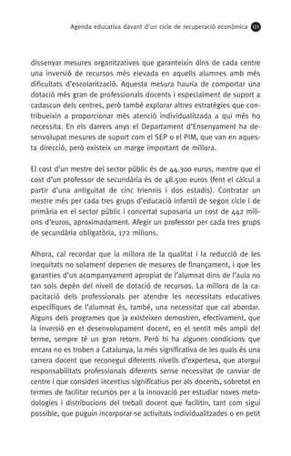 Agenda educativa davant d'un cicle de recuperació econòmica 123
dissenyar mesures organitzatives que garanteixin dins de cada centre
una inversió de recursos més elevada en aquells alumnes amb més
dificultats d’escolarització. Aquesta mesura hauria de comportar una
dotació més gran de professionals docents i especialment de suport a
cadascun dels centres, però també explorar altres estratègies que con-
tribueixin a proporcionar més atenció individualitzada a qui més ho
necessita. En els darrers anys el Departament d’Ensenyament ha de-
senvolupat mesures de suport com el SEP o el PIM, que van en aques-
ta direcció, però existeix un marge important de millora.
El cost d’un mestre del sector públic és de 44.300 euros, mentre que el
cost d’un professor de secundària és de 48.500 euros (fent el càlcul a
partir d’una antiguitat de cinc triennis i dos estadis). Contratar un
mestre més per cada tres grups d’educació infantil de segon cicle i de
primària en el sector públic i concertat suposaria un cost de 442 mili-
ons d’euros, aproximadament. Afegir un professor per cada tres grups
de secundària obligatòria, 172 milions.
Alhora, cal recordar que la millora de la qualitat i la reducció de les
inequitats no solament depenen de mesures de finançament, i que les
garanties d’un acompanyament apropiat de l’alumnat dins de l’aula no
tan sols depèn del nivell de dotació de recursos. La millora de la ca-
pacitació dels professionals per atendre les necessitats educatives
específiques de l’alumnat és, també, una necessitat que cal abordar.
Alguns dels programes que ja existeixen demostren, efectivament, que
la inversió en el desenvolupament docent, en el sentit més ampli del
terme, sempre té un gran retorn. Però hi ha algunes condicions que
encara no es troben a Catalunya, la més significativa de les quals és una
carrera docent que reconegui diferents nivells d’expertesa, que atorgui
responsabilitats professionals diferents sense necessitat de canviar de
centre i que consideri incentius significatius per als docents, sobretot en
termes de facilitar recursos per a la innovació per estudiar noves meto-
dologies i distribucions del treball docent que facilitin, tant com sigui
possible, que puguin incorporar-se activitats individualitzades o en petit
 