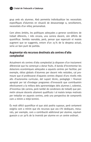 124 L’estat de l’educació a Catalunya
grup amb els alumnes. Això permetria individualitzar les necessitats
específiques d’alumnes en situació de desavantatge o, senzillament,
necessitats d’un reforç personalizat.
Com altres àmbits, les polítiques adreçades a generar condicions de
treball diferents, i més encara, una carrera docent, són difícils de
quantificar. Sembla raonable, però, pensar que repercutir el mateix
augment que se suggereix, entorn d’un 25 % de la despesa actual,
seria un bon punt de partida.
Augmentar els recursos destinats als centres d’alta
complexitat
Actualment els centres d’alta complexitat ja disposen d’un tractament
diferenciat que ha començat a donar fruits. A banda d’incrementar les
dotacions econòmiques adreçades a aquests centres per facilitar, per
exemple, ràtios globals d’alumnes per docent més reduïdes, cal pro-
moure que el professorat d’aquests centres disposi d’uns nivells més
alts d’autonomia curricular, del suport tècnic, pedagògic i financer
apropiat per tal d’endegar programes d’innovació que contribueixin
efectivament a la millora dels aprenentatges dels alumnes i, sobretot,
d’incentius (de carrera, però també de condicions de treball) que per-
metin atraure docents altament qualificats i al mateix temps motivats
per treballar en aquests centres, amb una perspectiva de compromís
com a mínim a mitjà termini.
És molt difícil quantificar el que això podria suposar, però certament
exigiria com a mínim que els recursos que ara s’hi dediquen, mesu-
rats, per exemple, com a contribució addicional per alumne, equival-
guessin a un 30 % de la inversió per alumne en un centre ordinari.
 