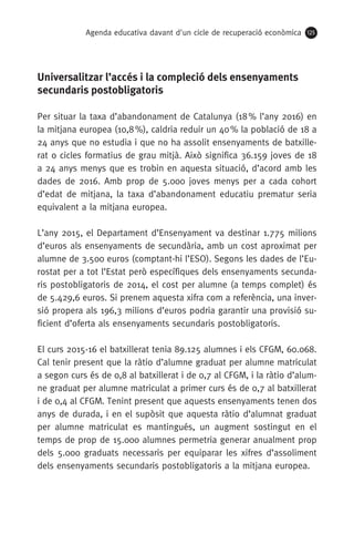 Agenda educativa davant d'un cicle de recuperació econòmica 125
Universalitzar l’accés i la compleció dels ensenyaments
secundaris postobligatoris
Per situar la taxa d’abandonament de Catalunya (18 % l’any 2016) en
la mitjana europea (10,8 %), caldria reduir un 40 % la població de 18 a
24 anys que no estudia i que no ha assolit ensenyaments de batxille-
rat o cicles formatius de grau mitjà. Això significa 36.159 joves de 18
a 24 anys menys que es trobin en aquesta situació, d’acord amb les
dades de 2016. Amb prop de 5.000 joves menys per a cada cohort
d’edat de mitjana, la taxa d’abandonament educatiu prematur seria
equivalent a la mitjana europea.
L’any 2015, el Departament d’Ensenyament va destinar 1.775 milions
d’euros als ensenyaments de secundària, amb un cost aproximat per
alumne de 3.500 euros (comptant-hi l’ESO). Segons les dades de l’Eu-
rostat per a tot l’Estat però específiques dels ensenyaments secunda-
ris postobligatoris de 2014, el cost per alumne (a temps complet) és
de 5.429,6 euros. Si prenem aquesta xifra com a referència, una inver-
sió propera als 196,3 milions d’euros podria garantir una provisió su-
ficient d’oferta als ensenyaments secundaris postobligatoris.
El curs 2015-16 el batxillerat tenia 89.125 alumnes i els CFGM, 60.068.
Cal tenir present que la ràtio d’alumne graduat per alumne matriculat
a segon curs és de 0,8 al batxillerat i de 0,7 al CFGM, i la ràtio d’alum-
ne graduat per alumne matriculat a primer curs és de 0,7 al batxillerat
i de 0,4 al CFGM. Tenint present que aquests ensenyaments tenen dos
anys de durada, i en el supòsit que aquesta ràtio d’alumnat graduat
per alumne matriculat es mantingués, un augment sostingut en el
temps de prop de 15.000 alumnes permetria generar anualment prop
dels 5.000 graduats necessaris per equiparar les xifres d’assoliment
dels ensenyaments secundaris postobligatoris a la mitjana europea.
 