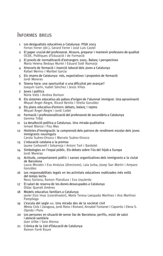 Informes breus
  1	 Les desigualtats educatives a Catalunya: PISA 2003
Ferran Ferrer (dir.), Gerard Ferrer i José Luis Castel
  2 	 El paper crucial del professorat. Atraure, preparar i mantenir professors de qualitat
OCDE. Polítiques d’Educació i de Formació
  3 	 El procés de normalització d’estrangers 2005. Balanç i perspectives
Maria Helena Bedoya Muriel i Eduard Solé Alamarja
  4 	 Itineraris de formació i inserció laboral dels joves a Catalunya
Rafael Merino i Maribel Garcia
  5 	 Els imams de Catalunya: rols, expectatives i propostes de formació
Jordi Moreras
  6 	 Sisena hora: una oportunitat o una dificultat per avançar?
Joaquí­n Garí­n, Isabel Sánchez i Jesús Viñas
  7 	 Joves i política
Núria Valls i Andrea Borison
  8 	 Els sistemes educatius als països d’origen de l’alumnat immigrat. Una aproximació
Miquel Àngel Alegre, Ricard Benito i Sheila González
  9 	 Els plans educatius d’entorn: debats, balanç i reptes
Miquel Àngel Alegre i Jordi Collet
10	 Formació i professionalització del professorat de secundària a Catalunya
Gemma Tribó
11	 La desafecció política a Catalunya. Una mirada qualitativa
Ismael Blanco i Pau Mas
12	 Històries d’immigració: la comprensió dels patrons de rendiment escolar dels joves
immigrants nouvinguts
Carola Suárez-Orozco i Marcelo Suárez-Orozco
13	 L’educació catalana a la premsa
Jaume Carbonell i Sebarroja i Antoni Tort i Bardolet
14	 Simbologies en l’espai públic. Els debats sobre l’ús del hijab a Europa
Jordi Moreras
15	 Actituds, comportament polític i xarxes organitzatives dels immigrants a la ciutat
de Barcelona
Laura Morales i Eva Anduiza (directores), Laia Jorba, Josep San Martin i Amparo
González
16	Les responsabilitats legals en les activitats educatives realitzades més enllà
del temps lectiu
Neus Soriano, Ramon Plandiura i Eva Izquierdo
17	 El salari de reserva de les dones desocupades a Catalunya
Dídac Queralt Jiménez
18	 Models educatius familiars a Catalunya
Javier Elzo Imaz (coordinador), María Teresa Laespada Martínez i Ana Martínez
Pampliega
19	 L’escola del segle xxi. Una mirada des de la societat civil
Mireia Civís i Zaragoza, Jordi Riera i Romaní, Annabel Fontanet i Caparrós i Elena S.
Ojando i Pons
20	Les persones en situació de sense llar de Barcelona: perfils, estat de salut
i atenció sanitària
Joan Uribe i Sara Alonso
21	 Crònica de la Llei d’Educació de Catalunya
Ramon Farré Roure
 