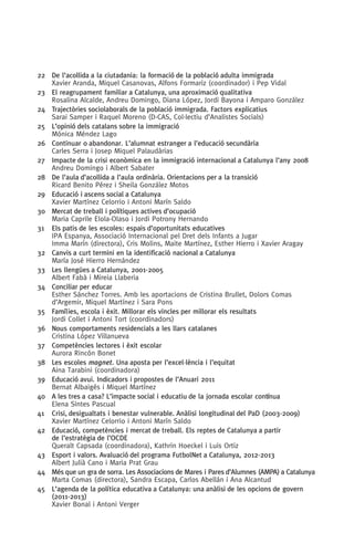 22	 De l’acollida a la ciutadania: la formació de la població adulta immigrada
Xavier Aranda, Miquel Casanovas, Alfons Formariz (coordinador) i Pep Vidal
23	 El reagrupament familiar a Catalunya, una aproximació qualitativa
Rosalina Alcalde, Andreu Domingo, Diana López, Jordi Bayona i Amparo González
24	 Trajectòries sociolaborals de la població immigrada. Factors explicatius
Sarai Samper i Raquel Moreno (D-CAS, Col.lectiu d’Analistes Socials)
25	 L’opinió dels catalans sobre la immigració
Mónica Méndez Lago
26	 Continuar o abandonar. L’alumnat estranger a l’educació secundària
Carles Serra i Josep Miquel Palaudàrias
27	 Impacte de la crisi econòmica en la immigració internacional a Catalunya l’any 2008
Andreu Domingo i Albert Sabater
28	 De l’aula d’acollida a l’aula ordinària. Orientacions per a la transició
Ricard Benito Pérez i Sheila González Motos
29	 Educació i ascens social a Catalunya
Xavier Martínez Celorrio i Antoni Marín Saldo
30	 Mercat de treball i polítiques actives d’ocupació
Maria Caprile Elola-Olaso i Jordi Potrony Hernando
31	 Els patis de les escoles: espais d’oportunitats educatives
IPA Espanya, Associació Internacional pel Dret dels Infants a Jugar
Imma Marín (directora), Cris Molins, Maite Martínez, Esther Hierro i Xavier Aragay
32	 Canvis a curt termini en la identificació nacional a Catalunya
María José Hierro Hernández
33	 Les llengües a Catalunya, 2001-2005
Albert Fabà i Mireia Llaberia
34	 Conciliar per educar
Esther Sánchez Torres. Amb les aportacions de Cristina Brullet, Dolors Comas
d’Argemir, Miquel Martínez i Sara Pons
35	Famílies, escola i èxit. Millorar els vincles per millorar els resultats
Jordi Collet i Antoni Tort (coordinadors)
36	 Nous comportaments residencials a les llars catalanes
Cristina López Villanueva
37	 Competències lectores i èxit escolar
Aurora Rincón Bonet
38	 Les escoles magnet. Una aposta per l’excel·lència i l’equitat
Aina Tarabini (coordinadora)
39	 Educació avui. Indicadors i propostes de l’Anuari 2011
Bernat Albaigés i Miquel Martínez
40	 A les tres a casa? L’impacte social i educatiu de la jornada escolar contínua
Elena Sintes Pascual
41	 Crisi, desigualtats i benestar vulnerable. Anàlisi longitudinal del PaD (2003-2009)
Xavier Martínez Celorrio i Antoni Marín Saldo
42	Educació, competències i mercat de treball. Els reptes de Catalunya a partir
de l’estratègia de l’OCDE
Queralt Capsada (coordinadora), Kathrin Hoeckel i Luis Ortiz
43	 Esport i valors. Avaluació del programa FutbolNet a Catalunya, 2012-2013
Albert Julià Cano i Maria Prat Grau
44	Més que un gra de sorra. Les Associacions de Mares i Pares d’Alumnes (AMPA) a Catalunya
Marta Comas (directora), Sandra Escapa, Carlos Abellán i Ana Alcantud
45	L’agenda de la política educativa a Catalunya: una anàlisi de les opcions de govern
(2011-2013)
Xavier Bonal i Antoni Verger
 