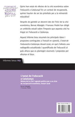 Quins han estat els efectes de la crisi econòmica sobre
l’educació a Catalunya? En un context de recuperació,
quines haurien de ser les prioritats per a la reinversió
educativa?
Després de gairebé un decenni des de l’inici de la crisi
econòmica, Bernat Albaigés i Francesc Pedró han dirigit
un ambiciós estudi sobre l’impacte que aquesta crisi ha
tingut en l’educació a Catalunya.
Aquest Informe breu resumeix les principals idees i
propostes contingudes a l’estudi en qüestió, L’estat de
l’educació a Catalunya. Anuari 2016, en què s’ofereix una
radiografia actualitzada i quantificada de l’educació al
país alhora que es plantegen escenaris i propostes per
afrontar el futur.
Informes breus #67 Informes breus #67
Informesbreus#67
Informes breus #67 Informes breus #67
L’estat de l’educació
a Catalunya
Balanç de la crisi i agenda política per a un cicle
de recuperació econòmica. Anuari 2016
Bernat Albaigés
i Francesc Pedró
ISBN:
L’estat de l’educació
a Catalunya
Balanç de la crisi i agenda política
per a un cicle de recuperació econòmica.
Anuari 2016
Bernat Albaigés
i Francesc Pedró
ISBN: 978-84-947888-1-9
 