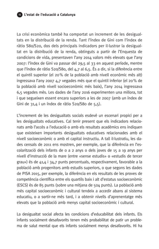 16 L’estat de l’educació a Catalunya
La crisi econòmica també ha comportat un increment de les desigual-
tats en la distribució de la renda. Tant l’índex de Gini com l’índex de
ràtio S80/S20, dos dels principals indicadors per il·lustrar la desigual-
tat en la distribució de la renda, obtinguts a partir de l’Enquesta de
condicions de vida, presentaven l’any 2014 valors més elevats que l’any
2007: l’índex de Gini va passar del 29,5 al 33 en aquest període, mentre
que l’índex de ràtio S20/S80, del 4,7 al 6,5. És a dir, si la diferència entre
el quintil superior (el 20 % de la població amb nivell econòmic més alt)
ingressava l’any 2007 4,7 vegades més que el quintil inferior (el 20 % de
la població amb nivell socioeconòmic més baix), l’any 2014 ingressava
6,5 vegades més. Les dades de l’any 2016 experimenten una millora, tot
i que segueixen essent encara superiors a les de 2007 (amb un índex de
Gini de 31,4 i un índex de ràtio S20/S80 de 5,5).
L’increment de les desigualtats socials esdevé un escenari propici per a
les desigualtats educatives. Cal tenir present que els indicadors relacio-
nats amb l’accés a l’educació o amb els resultats acadèmics ens indiquen
que existeixen importants desigualtats educatives relacionades amb el
nivell socioeconòmic o amb el capital instructiu. A tall il·lustratiu, les da-
des censals de 2011 ens mostren, per exemple, que la diferència en l’es-
colarització dels infants de 0 a 2 anys o dels joves de 15 a 19 anys per
nivell d’instrucció de la mare (entre «sense estudis» o «estudis de tercer
grau») és de 41,4 i 34,7 punts percentuals, respectivament, favorable a la
població amb progenitors amb estudis superiors, o que segons les dades
de PISA 2015, per exemple, la diferència en els resultats de les proves de
competència científica entre els quartils baix i alt d’estatus socioeconòmic
(ESCS) és de 85 punts (sobre una mitjana de 504 punts). La població amb
més capital socioeconòmic i cultural tendeix a accedir abans al sistema
educatiu, o a sortir-ne més tard, i a obtenir nivells d’aprenentatge més
elevats que la població amb menys capital socioeconòmic i cultural.
La desigualtat social afecta les condicions d’educabilitat dels infants. Els
infants socialment desafavorits tenen més probabilitat de patir un proble-
ma de salut mental que els infants socialment menys desafavorits. Hi ha
 
