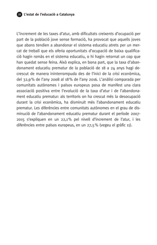 28 L’estat de l’educació a Catalunya
L’increment de les taxes d’atur, amb dificultats creixents d’ocupació per
part de la població jove sense formació, ha provocat que aquells joves
que abans tendien a abandonar el sistema educatiu atrets per un mer-
cat de treball que els oferia oportunitats d’ocupació de baixa qualifica-
ció hagin romàs en el sistema educatiu, o hi hagin retornat un cop que
han quedat sense feina. Això explica, en bona part, que la taxa d’aban-
donament educatiu prematur de la població de 18 a 24 anys hagi de-
crescut de manera ininterrompuda des de l’inici de la crisi econòmica,
del 32,9 % de l’any 2008 al 18 % de l’any 2016. L’anàlisi comparada per
comunitats autònomes i països europeus posa de manifest una clara
associació positiva entre l’evolució de la taxa d’atur i de l’abandona-
ment educatiu prematur: als territoris on ha crescut més la desocupació
durant la crisi econòmica, ha disminuït més l’abandonament educatiu
prematur. Les diferències entre comunitats autònomes en el grau de dis-
minució de l’abandonament educatiu prematur durant el període 2007-
2015 s’expliquen en un 22,1 % pel nivell d’increment de l’atur, i les
diferències entre països europeus, en un 27,5 % (vegeu el gràfic 11).
 