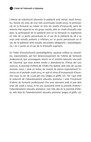 30 L’estat de l’educació a Catalunya
L’efecte de substitució afavoreix la població amb menys nivell forma-
tiu. Durant els anys de crisi més accentuada (2008-2013), la participa-
ció en la formació va créixer en tots els nivells d’instrucció, però de
manera més especial en els grups socials amb un nivell d’estudis més
baix: la participació de la població jove en la formació va augmentar
en més de 13 punts percentuals en el cas de la població de 18 a 24
anys amb estudis primaris o inferiors, en 10 punts percentuals en el
cas de la població amb estudis secundaris obligatoris i postobligato-
ris, i en 7 punts en el cas de la d’estudis superiors.
En l’edat d’escolarització postobligatòria, aquesta millora es consoli-
da, especialment, pel fort desenvolupament de l’oferta de formació
professional, que aconsegueix retenir en el sistema educatiu una part
de l’alumnat que anys enrere tendia a abandonar-lo. D’ençà del curs
2000-01, la provisió d’oferta de CFGM s’ha doblat, amb més de 30.000
alumnes nous, i amb un esforç de creació de places especialment in-
tensiu en el període 2008-2013, en què el ritme d’incorporació d’alum-
nes nous va ser de 3.500 per any (vegeu el gràfic 12). Tot i que amb
la reducció de l’abandonament educatiu prematur i amb l’increment
d’oferta de formació professional s’ha anat atenuant amb el pas dels
anys (de 2008 a 2015), hi ha una associació entre la provisió d’oferta i
l’abandonament educatiu prematur: com més alta és la provisió d’ofer-
ta, més baix és l’abandonament educatiu prematur (vegeu el gràfic 13).
 