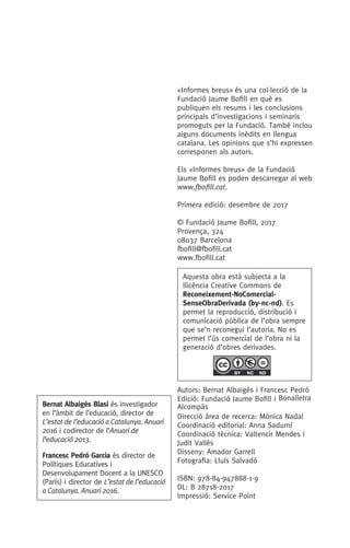 «Informes breus» és una col.lecció de la
Fundació Jaume Bofill en què es
publiquen els resums i les conclusions
principals d’investigacions i seminaris
promoguts per la Fundació. També inclou
alguns documents inèdits en llengua
catalana. Les opinions que s’hi expressen
corresponen als autors.
Els «Informes breus» de la Fundació
Jaume Bofill es poden descarregar al web
www.fbofill.cat.
Primera edició: desembre de 2017
© Fundació Jaume Bofill, 2017
Provença, 324
08037 Barcelona
fbofill@fbofill.cat
www.fbofill.cat
Autors: Bernat Albaigés i Francesc Pedró
Edició: Fundació Jaume Bofill i Bonalletra
Alcompàs
Direcció àrea de recerca: Mònica Nadal
Coordinació editorial: Anna Sadurní
Coordinació tècnica: Valtencir Mendes i
Judit Vallès
Disseny: Amador Garrell
Fotografia: Lluís Salvadó
ISBN: 978-84-947888-1-9
DL: B 28718-2017
Impressió: Service Point
Bernat Albaigés Blasi és investigador
en l’àmbit de l’educació, director de
L’estat de l’educació a Catalunya. Anuari
2016 i codirector de l’Anuari de
l’educació 2013.
Francesc Pedró Garcia és director de
Polítiques Educatives i
Desenvolupament Docent a la UNESCO
(París) i director de L’estat de l’educació
a Catalunya. Anuari 2016.
Aquesta obra està subjecta a la
llicència Creative Commons de
Reconeixement-NoComercial-
SenseObraDerivada (by-nc-nd). Es
permet la reproducció, distribució i
comunicació pública de l’obra sempre
que se’n reconegui l’autoria. No es
permet l’ús comercial de l’obra ni la
generació d’obres derivades.
 