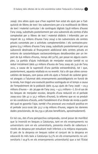 El balanç dels efectes de la crisi econòmica sobre l’educació a Catalunya 53
2009). Uns altres ajuts que s’han suprimit han estat els ajuts per a l’ad-
quisició de llibres de text i les subvencions per a la reutilització de llibres
de text i material curricular i de continguts digitals (19,8 milions d’euros
l’any 2009, substituïts posteriorment per una subvenció als centres d’alta
complexitat per a llibres de text i material didàctic i informàtic per un
import de 2,5 milions d’euros l’any 2014) o les subvencions als centres
privats concertats per a activitats complementàries i els contractes-pro-
grama (13,7 milions d’euros l’any 2009, substituïts posteriorment per una
subvenció destinada al finançament addicional dels centres privats en
entorns de característiques socioeconòmiques desafavorides per un im-
port de 6,6 milions d’euros, menys del 50 %), per posar-ne alguns exem-
ples. La partida d’ajuts individuals de menjador escolar també es va
reduir inicialment (dels 42 milions d’euros de l’any 2009 als 31,6 de l’any
2011, a causa de la supressió d’una partida extraordinària), tot i que,
posteriorment, aquesta retallada es va revertir. Val a dir que altres convo-
catòries de beques, com passa amb els ajuts a l’estudi de caràcter gene-
ral atorgats a l’alumnat dels ensenyaments postobligatoris en funció de
la renda, han tingut una evolució positiva sostinguda en el temps a causa
de l’empobriment de la població (dels 15.141 ajuts de l’any 2008 —20,3
milions d’euros— als 36.990 de l’any 2015 —47,1 milions—). En el cas de
les beques de menjador escolar, després d’una reducció en el període
2009-2012 (de 42 a 32,7 milions d’euros), la reforma que es va produir
en les condicions d’accés, amb l’establiment d’un llindar de renda a partir
del qual es garantia l’ajut, també n’ha provocat una evolució positiva en
el període 2012-2016 (de 32,7 a 69 milions d’euros, segons les darreres
dades provisionals; de 60.759 a 98.000 beneficiaris, aproximadament).
En tot cas, des d’una perspectiva comparada, convé posar de manifest
que la inversió en beques a Catalunya, tant en els ensenyaments no
universitaris com en els universitaris, presenta nivells de cobertura i
nivells de despesa per estudiant molt inferiors a la mitjana espanyola.
El pes de la despesa en beques sobre el conjunt de la despesa en
educació és més baix a Catalunya (1,3 % en els ensenyaments no uni-
versitaris i 10,9 % en els ensenyaments universitaris) que a tot l’Estat
 