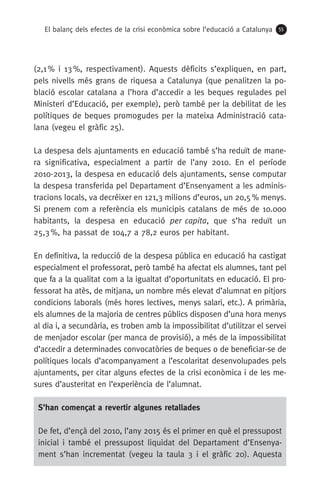 El balanç dels efectes de la crisi econòmica sobre l’educació a Catalunya 55
(2,1 % i 13 %, respectivament). Aquests dèficits s’expliquen, en part,
pels nivells més grans de riquesa a Catalunya (que penalitzen la po-
blació escolar catalana a l’hora d’accedir a les beques regulades pel
Ministeri d’Educació, per exemple), però també per la debilitat de les
polítiques de beques promogudes per la mateixa Administració cata-
lana (vegeu el gràfic 25).
La despesa dels ajuntaments en educació també s’ha reduït de mane-
ra significativa, especialment a partir de l’any 2010. En el període
2010-2013, la despesa en educació dels ajuntaments, sense computar
la despesa transferida pel Departament d’Ensenyament a les adminis-
tracions locals, va decréixer en 121,3 milions d’euros, un 20,5 % menys.
Si prenem com a referència els municipis catalans de més de 10.000
habitants, la despesa en educació per capita, que s’ha reduït un
25,3 %, ha passat de 104,7 a 78,2 euros per habitant.
En definitiva, la reducció de la despesa pública en educació ha castigat
especialment el professorat, però també ha afectat els alumnes, tant pel
que fa a la qualitat com a la igualtat d’oportunitats en educació. El pro-
fessorat ha atès, de mitjana, un nombre més elevat d’alumnat en pitjors
condicions laborals (més hores lectives, menys salari, etc.). A primària,
els alumnes de la majoria de centres públics disposen d’una hora menys
al dia i, a secundària, es troben amb la impossibilitat d’utilitzar el servei
de menjador escolar (per manca de provisió), a més de la impossibilitat
d’accedir a determinades convocatòries de beques o de beneficiar-se de
polítiques locals d’acompanyament a l’escolaritat desenvolupades pels
ajuntaments, per citar alguns efectes de la crisi econòmica i de les me-
sures d’austeritat en l’experiència de l’alumnat.
S’han començat a revertir algunes retallades
De fet, d’ençà del 2010, l’any 2015 és el primer en què el pressupost
inicial i també el pressupost liquidat del Departament d’Ensenya-
ment s’han incrementat (vegeu la taula 3 i el gràfic 20). Aquesta
 