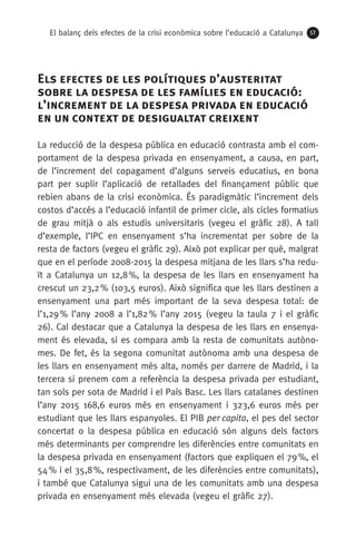 El balanç dels efectes de la crisi econòmica sobre l’educació a Catalunya 57
Els efectes de les polítiques d’austeritat
sobre la despesa de les famílies en educació:
l’increment de la despesa privada en educació
en un context de desigualtat creixent
La reducció de la despesa pública en educació contrasta amb el com-
portament de la despesa privada en ensenyament, a causa, en part,
de l’increment del copagament d’alguns serveis educatius, en bona
part per suplir l’aplicació de retallades del finançament públic que
rebien abans de la crisi econòmica. És paradigmàtic l’increment dels
costos d’accés a l’educació infantil de primer cicle, als cicles formatius
de grau mitjà o als estudis universitaris (vegeu el gràfic 28). A tall
d’exemple, l’IPC en ensenyament s’ha incrementat per sobre de la
resta de factors (vegeu el gràfic 29). Això pot explicar per què, malgrat
que en el període 2008-2015 la despesa mitjana de les llars s’ha redu-
ït a Catalunya un 12,8 %, la despesa de les llars en ensenyament ha
crescut un 23,2 % (103,5 euros). Això significa que les llars destinen a
ensenyament una part més important de la seva despesa total: de
l’1,29 % l’any 2008 a l’1,82 % l’any 2015 (vegeu la taula 7 i el gràfic
26). Cal destacar que a Catalunya la despesa de les llars en ensenya-
ment és elevada, si es compara amb la resta de comunitats autòno-
mes. De fet, és la segona comunitat autònoma amb una despesa de
les llars en ensenyament més alta, només per darrere de Madrid, i la
tercera si prenem com a referència la despesa privada per estudiant,
tan sols per sota de Madrid i el País Basc. Les llars catalanes destinen
l’any 2015 168,6 euros més en ensenyament i 323,6 euros més per
estudiant que les llars espanyoles. El PIB per capita, el pes del sector
concertat o la despesa pública en educació són alguns dels factors
més determinants per comprendre les diferències entre comunitats en
la despesa privada en ensenyament (factors que expliquen el 79 %, el
54 % i el 35,8 %, respectivament, de les diferències entre comunitats),
i també que Catalunya sigui una de les comunitats amb una despesa
privada en ensenyament més elevada (vegeu el gràfic 27).
 