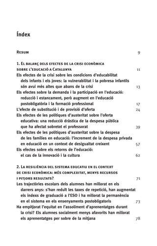 Índex
Resum	 9
1. El balanç dels efectes de la crisi econòmica 	
sobre l’educació a Catalunya	11
Els efectes de la crisi sobre les condicions d’educabilitat
  dels infants i els joves: la vulnerabilitat i la pobresa infantils
  són avui més altes que abans de la crisi	 13
Els efectes sobre la demanda i la participació en l’educació:
  reducció i estancament, però augment en l’educació
  postobligatòria i la formació professional	17
L’efecte de substitució i de provisió d’oferta 	 24
Els efectes de les polítiques d’austeritat sobre l’oferta
  educativa: una reducció dràstica de la despesa pública
  que ha afectat sobretot el professorat	 39
Els efectes de les polítiques d’austeritat sobre la despesa
  de les famílies en educació: l’increment de la despesa privada
  en educació en un context de desigualtat creixent	57
Els efectes sobre els retorns de l’educació:
  el cas de la innovació i la cultura	62
2. La resiliència del sistema educatiu en el context
de crisi econòmica: més complexitat, menys recursos
i pitjors resultats?	 71
Les trajectòries escolars dels alumnes han millorat en els
  darrers anys: s’han reduït les taxes de repetició, han augmentat
  els índexs de graduació a l’ESO i ha millorat la permanència
  en el sistema en els ensenyaments postobligatoris	 73
Ha empitjorat l’equitat en l’assoliment d’aprenentatges durant
  la crisi? Els alumnes socialment menys afavorits han millorat
  els aprenentatges per sobre de la mitjana	78
 