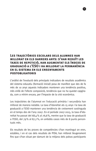 73
Les trajectòries escolars dels alumnes han
millorat en els darrers anys: s’han reduït les
taxes de repetició, han augmentat els índexs de
graduació a l’ESO i ha millorat la permanència
en el sistema en els ensenyaments
postobligatoris
L’anàlisi de l’evolució dels principals indicadors de resultats acadèmics
del sistema educatiu (formació inicial) posa de manifest que des de fa
més de 10 anys aquests indicadors mantenen una tendència positiva,
més enllà de l’efecte composició, tendència que no ha quedat capgira-
da, com a mínim encara, per l’impacte de la crisi econòmica.
Les trajectòries de l’alumnat en l’educació primària i secundària han
millorat de manera notable. La taxa d’idoneïtat als 15 anys i la taxa de
graduació a l’ESO mantenen una tendència de creixement sostinguda
en el temps des de l’any 2007. En el període 2007-2015, la taxa d’ido-
neïtat ha passat del 68,4 % al 76,6 %, mentre que la taxa de graduació
a l’ESO, del 79 % al 87,7 %, en ambdós casos més de 8 punts percen-
tuals més.
Els resultats de les proves de competències s’han mantingut on eren,
estables, i en el cas dels resultats de PISA, han millorat lleugerament
fins que s’han situat per damunt de la mitjana dels països participants
 