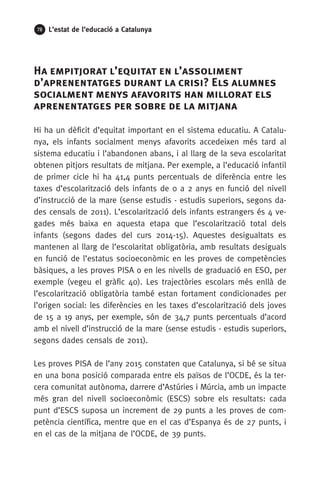 78 L’estat de l’educació a Catalunya
Ha empitjorat l’equitat en l’assoliment
d’aprenentatges durant la crisi? Els alumnes
socialment menys afavorits han millorat els
aprenentatges per sobre de la mitjana
Hi ha un dèficit d’equitat important en el sistema educatiu. A Catalu-
nya, els infants socialment menys afavorits accedeixen més tard al
sistema educatiu i l’abandonen abans, i al llarg de la seva escolaritat
obtenen pitjors resultats de mitjana. Per exemple, a l’educació infantil
de primer cicle hi ha 41,4 punts percentuals de diferència entre les
taxes d’escolarització dels infants de 0 a 2 anys en funció del nivell
d’instrucció de la mare (sense estudis - estudis superiors, segons da-
des censals de 2011). L’escolarització dels infants estrangers és 4 ve-
gades més baixa en aquesta etapa que l’escolarització total dels
infants (segons dades del curs 2014-15). Aquestes desigualtats es
mantenen al llarg de l’escolaritat obligatòria, amb resultats desiguals
en funció de l’estatus socioeconòmic en les proves de competències
bàsiques, a les proves PISA o en les nivells de graduació en ESO, per
exemple (vegeu el gràfic 40). Les trajectòries escolars més enllà de
l’escolarització obligatòria també estan fortament condicionades per
l’origen social: les diferències en les taxes d’escolarització dels joves
de 15 a 19 anys, per exemple, són de 34,7 punts percentuals d’acord
amb el nivell d’instrucció de la mare (sense estudis - estudis superiors,
segons dades censals de 2011).
Les proves PISA de l’any 2015 constaten que Catalunya, si bé se situa
en una bona posició comparada entre els països de l’OCDE, és la ter-
cera comunitat autònoma, darrere d’Astúries i Múrcia, amb un impacte
més gran del nivell socioeconòmic (ESCS) sobre els resultats: cada
punt d’ESCS suposa un increment de 29 punts a les proves de com-
petència científica, mentre que en el cas d’Espanya és de 27 punts, i
en el cas de la mitjana de l’OCDE, de 39 punts.
 